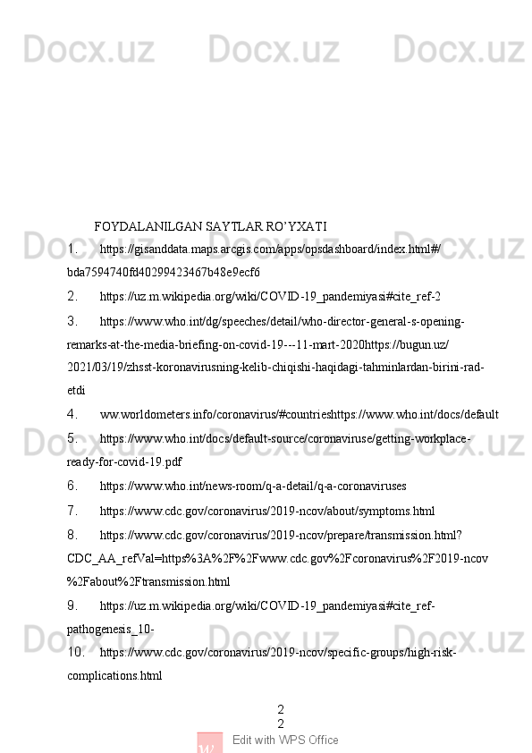 2
2
w Edit with WPS Office         FOYDALANILGAN SAYTLAR RO’YXATI
1. https://gisanddata.maps.arcgis.com/apps/opsdashboard/index.html#/
bda7594740fd40299423467b48e9ecf6
2. https://uz.m.wikipedia.org/wiki/COVID-19_pandemiyasi#cite_ref-2
3. https://www.who.int/dg/speeches/detail/who-director-general-s-opening-
remarks-at-the-media-briefing-on-covid-19---11-mart-2020https://bugun.uz/
2021/03/19/zhsst-koronavirusning-kelib-chiqishi-haqidagi-tahminlardan-birini-rad-
etdi 
4. ww.worldometers.info/coronavirus/#countrieshttps://www.who.int/docs/default
5. https://www.who.int/docs/default-source/coronaviruse/getting-workplace-
ready-for-covid-19.pdf
6. https://www.who.int/news-room/q-a-detail/q-a-coronaviruses
7. https://www.cdc.gov/coronavirus/2019-ncov/about/symptoms.html
8. https://www.cdc.gov/coronavirus/2019-ncov/prepare/transmission.html?
CDC_AA_refVal=https%3A%2F%2Fwww.cdc.gov%2Fcoronavirus%2F2019-ncov
%2Fabout%2Ftransmission.html
9. https://uz.m.wikipedia.org/wiki/COVID-19_pandemiyasi#cite_ref-
pathogenesis_10-
10. https://www.cdc.gov/coronavirus/2019-ncov/specific-groups/high-risk-
complications.html 