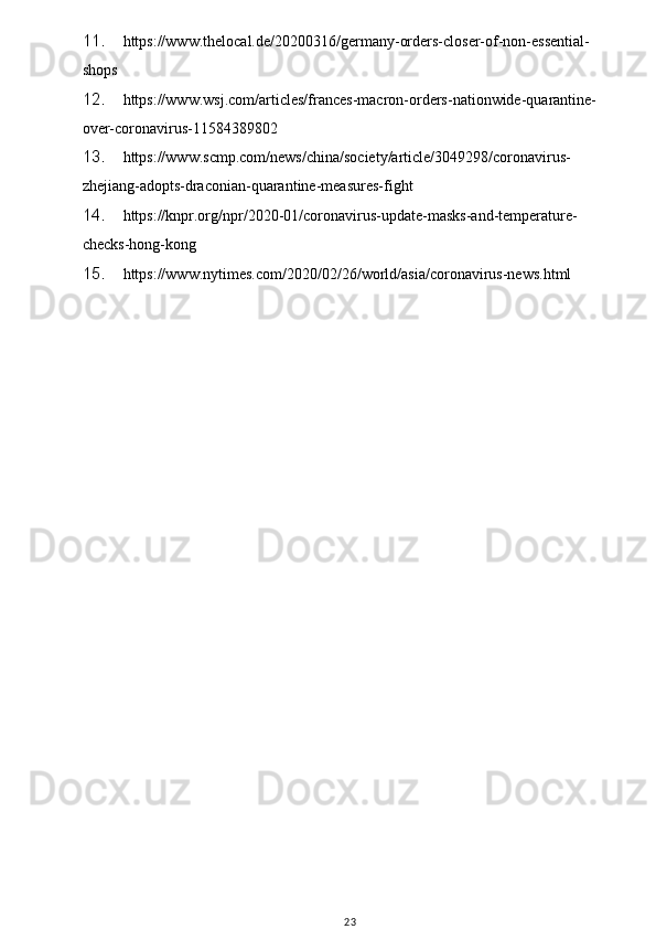 w
11. https://www.thelocal.de/20200316/germany-orders-closer-of-non-essential-
shops
12. https://www.wsj.com/articles/frances-macron-orders-nationwide-quarantine-
over-coronavirus-11584389802
13. https://www.scmp.com/news/china/society/article/3049298/coronavirus-
zhejiang-adopts-draconian-quarantine-measures-fight
14. https://knpr.org/npr/2020-01/coronavirus-update-masks-and-temperature-
checks-hong-kong
15. https://www.nytimes.com/2020/02/26/world/asia/coronavirus-news.html
23 