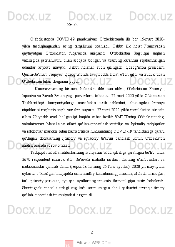 4
w Edit with WPS Office                                    Kirish
O zbekistonda   COVID-19   pandemiyasi   O zbekistonda   ilk   bor   15-mart   2020-ʻ ʻ
yilda   tasdiqlangandan   so ng   tarqalishni   boshladi.   Ushbu   ilk   holat   Fransiyadan	
ʻ
qaytayotgan   O zbekiston   fuqarosida   aniqlandi.   O zbekiston   Sog liqni   saqlash	
ʻ ʻ ʻ
vazirligida   jabrlanuvchi   bilan   aloqada   bo lgan   va   ularning   karantini   rejalashtirilgan	
ʻ
odamlar   ro yxati   mavjud.   Ushbu   holatlar   e lon   qilingach,   Qozog iston   prezidenti	
ʻ ʼ ʻ
Qosim-Jo mart   Toqayev   Qozog istonda   favqulodda   holat   e lon   qildi   va   zudlik   bilan	
ʻ ʻ ʼ
O zbekiston bilan chegarani yopdi. 	
ʻ
    Koronavirusning   birinchi   holatidan   ikki   kun   oldin,   O zbekiston   Fransiya,	
ʻ
Ispaniya va Buyuk Britaniyaga parvozlarni to xtatdi. 22-mart 2020-yilda O zbekiston	
ʻ ʻ
Toshkentdagi   kompaniyalarga   masofadan   turib   ishlashni,   shuningdek   himoya
niqoblarini majburiy taqib yurishni buyurdi. 27-mart 2020-yilda mamlakatda birinchi
o lim   72   yoshli   ayol   bo lganligi   haqida   xabar   berildi.BMTTDning   O'zbekistondagi	
ʻ ʻ
vakolatxonasi   Mahalla   va   oilani   qo'llab-quvvatlash   vazirligi   va   Iqtisodiy   tadqiqotlar
va islohotlar markazi bilan hamkorlikda hukumatning COVID-19 tahdidlariga qarshi
qo'llagan   choralarning   ijtimoiy   va   iqtisodiy   ta'sirini   baholash   uchun   O'zbekiston
aholisi orasida so'rov o'tkazdi. 
Tadqiqot mahalla rahbarlarining faoliyatini tahlil qilishga qaratilgan bo'lib, unda
3670   respondent   ishtirok   etdi.   So'rovda   mahalla   raislari,   ularning   o'rinbosarlari   va
mutaxassislar qamrab olindi (respondentlarning 25 foizi ayollar). 2020 yil may-iyunь
oylarida o'tkazilgan tadqiqotda umummilliy karantinning jamoalar, alohida tarmoqlar,
turli   ijtimoiy   guruhlar,   ayniqsa,   ayollarning   umumiy   farovonligiga   ta'siri   baholandi.
Shuningdek,   mahallalardagi   eng   ko'p   zarar   ko'rgan   aholi   qatlamini   tezroq   ijtimoiy
qo'llab-quvvatlash imkoniyatlari o'rganildi. 