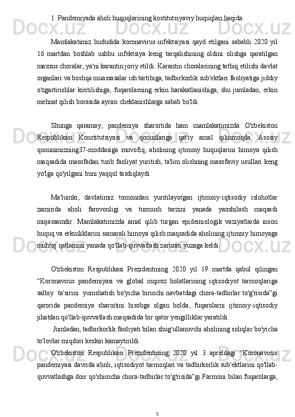 w
1. Pandemiyada aholi huquqlarining kostitutsiyaviy huquqlari haqida.
Mamlakatimiz   hududida   koronavirus   infektsiyasi   qayd   etilgani   sababli   2020   yil
16   martdan   boshlab   ushbu   infektsiya   keng   tarqalishining   oldini   olishga   qaratilgan
maxsus choralar, ya'ni karantin joriy etildi. Karantin choralarining tatbiq etilishi davlat
organlari va boshqa muassasalar ish tartibiga, tadbirkorlik sub'ektlari faoliyatiga jiddiy
o'zgartirishlar   kiritilishiga,   fuqarolarning   erkin   harakatlanishiga,   shu   jumladan,   erkin
mehnat qilish borasida ayrim cheklanishlarga sabab bo'ldi.
Shunga   qaramay,   pandemiya   sharoitida   ham   mamlakatimizda   O'zbekiston
Respublikasi   Konstitutsiyasi   va   qonunlariga   qat'iy   amal   qilinmoqda.   Asosiy
qonunimizning37-moddasiga   muvofiq,   aholining   ijtimoiy   huquqlarini   himoya   qilish
maqsadida masofadan turib faoliyat yuritish, ta'lim olishning masofaviy usullari keng
yo'lga qo'yilgani buni yaqqol tasdiqlaydi.
Ma'lumki,   davlatimiz   tomonidan   yuritilayotgan   ijtimoiy-iqtisodiy   islohotlar
zamirida   aholi   farovonligi   va   turmush   tarzini   yanada   yaxshilash   maqsadi
mujassamdir.   Mamlakatimizda   amal   qilib   turgan   epidemiologik   vaziyatlarda   inson
huquq va erkinliklarini samarali himoya qilish maqsadida aholining ijtimoiy himoyaga
muhtoj qatlamini yanada qo'llab-quvvatlash zarurati yuzaga keldi.
O'zbekiston   Respublikasi   Prezidentining   2020   yil   19   martda   qabul   qilingan
“Koronavirus   pandemiyasi   va   global   inqiroz   holatlarining   iqtisodiyot   tarmoqlariga
salbiy   ta'sirini   yumshatish bo'yicha birinchi navbatdagi chora-tadbirlar to'g'risida”gi
qarorida   pandemiya   sharoitini   hisobga   olgan   holda,   fuqarolarni   ijtimoiy-iqtisodiy
jihatdan qo'llab-quvvatlash maqsadida bir qator yengilliklar yaratildi. 
 Jumladan, tadbirkorlik faoliyati bilan shug'ullanuvchi aholining soliqlar bo'yicha
to'lovlar miqdori keskin kamaytirildi. 
O'zbekiston   Respublikasi   Prezidentining   2020   yil   3   apreldagi   “Koronavirus
pandemiyasi davrida aholi, iqtisodiyot tarmoqlari va tadbirkorlik sub'ektlarini qo'llab-
quvvatlashga doir qo'shimcha chora-tadbirlar to'g'risida”gi Farmoni bilan fuqarolarga,
5 