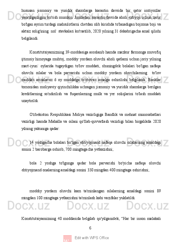 6
w Edit with WPS Officehususan   jismoniy   va   yuridik   shaxslarga   karantin   davrida   bir   qator   imtiyozlar
yaratilganligini ko'rish mumkin. Jumladan, karantin davrida aholi extiyoji uchun zarur
bo'lgan ayrim turdagi mahsulotlarni chetdan olib kirishda to'lanadigan bojxona boji va
aktsiz solig'ining  nol` stavkalari ko'rsatilib, 2020 yilning 31 dekabrigacha amal qilishi
belgilandi.
Konstitutsiyamizning 39-moddasiga asoslanib hamda mazkur farmonga muvofiq
ijtimoiy himoyaga muhtoj, moddiy yordam oluvchi aholi qatlami uchun joriy yilning
mart-iyun`   oylarida   tugaydigan   to'lov   muddati,   shuningdek   bolalari   bo'lgan   nafaqa
oluvchi   oilalar   va   bola   parvarishi   uchun   moddiy   yordam   oluvchilarning     to'lov
muddati   arizalarsiz   6   oy   muddatga   to'xtovsiz   amalga   oshirilishi   belgilandi.   Banklar
tomonidan moliyaviy qiyinchilikka uchragan jismoniy va yuridik shaxslarga berilgan
kreditlarning   so'ndirilish   va   fuqarolarning   mulk   va   yer   soliqlarini   to'lash   muddati
uzaytirildi.
O'zbekiston   Respublikasi   Moliya   vazirligiga   Bandlik   va   mehnat   munosabatlari
vazirligi   hamda   Mahalla   va   oilani   qo'llab-quvvatlash   vazirligi   bilan   birgalikda   2020
yilning yakuniga qadar:
14 yoshgacha   bolalari   bo'lgan  ehtiyojmand nafaqa  oluvchi  oilalarning amaldagi
sonini 2 barobarga oshirib, 700 mingtagacha yetkazishni;
bola   2   yoshga   to'lgunga   qadar   bola   parvarishi   bo'yicha   nafaqa   oluvchi
ehtiyojmand onalarning amaldagi sonini 330 mingdan 400 mingtaga oshirishni;
moddiy   yordam   oluvchi   kam   ta'minlangan   oilalarning   amaldagi   sonini   89
mingdan 100 mingtaga yetkazishni ta'minlash kabi vazifalar yuklatildi.
Konstitutsiyamizning   40   moddasida   belgilab   qo'yilganidek,   “Har   bir   inson   malakali 