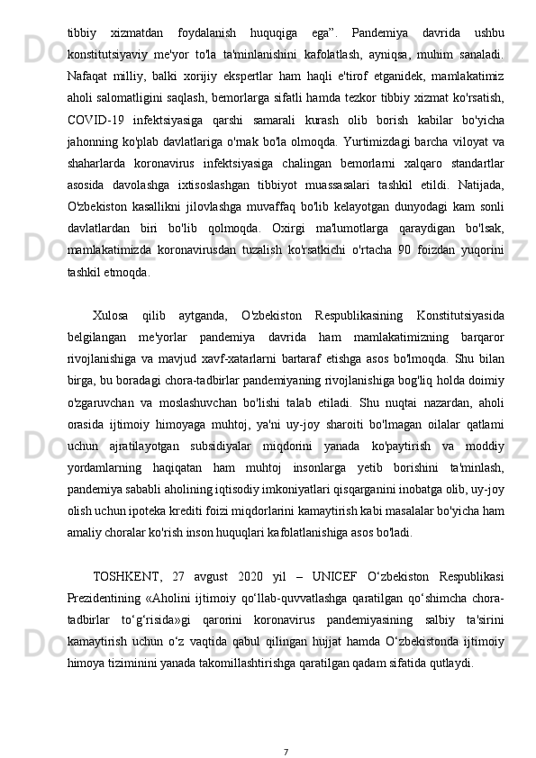 w
tibbiy   xizmatdan   foydalanish   huquqiga   ega”.   Pandemiya   davrida   ushbu
konstitutsiyaviy   me'yor   to'la   ta'minlanishini   kafolatlash,   ayniqsa,   muhim   sanaladi.
Nafaqat   milliy,   balki   xorijiy   ekspertlar   ham   haqli   e'tirof   etganidek,   mamlakatimiz
aholi  salomatligini  saqlash,   bemorlarga  sifatli  hamda  tezkor  tibbiy  xizmat  ko'rsatish,
COVID-19   infektsiyasiga   qarshi   samarali   kurash   olib   borish   kabilar   bo'yicha
jahonning  ko'plab   davlatlariga   o'rnak   bo'la   olmoqda.  Yurtimizdagi   barcha   viloyat   va
shaharlarda   koronavirus   infektsiyasiga   chalingan   bemorlarni   xalqaro   standartlar
asosida   davolashga   ixtisoslashgan   tibbiyot   muassasalari   tashkil   etildi.   Natijada,
O'zbekiston   kasallikni   jilovlashga   muvaffaq   bo'lib   kelayotgan   dunyodagi   kam   sonli
davlatlardan   biri   bo'lib   qolmoqda.   Oxirgi   ma'lumotlarga   qaraydigan   bo'lsak,
mamlakatimizda   koronavirusdan   tuzalish   ko'rsatkichi   o'rtacha   90   foizdan   yuqorini
tashkil etmoqda.
Xulosa   qilib   aytganda,   O'zbekiston   Respublikasining   Konstitutsiyasida
belgilangan   me'yorlar   pandemiya   davrida   ham   mamlakatimizning   barqaror
rivojlanishiga   va   mavjud   xavf-xatarlarni   bartaraf   etishga   asos   bo'lmoqda.   Shu   bilan
birga, bu boradagi chora-tadbirlar pandemiyaning rivojlanishiga bog'liq holda doimiy
o'zgaruvchan   va   moslashuvchan   bo'lishi   talab   etiladi.   Shu   nuqtai   nazardan,   aholi
orasida   ijtimoiy   himoyaga   muhtoj,   ya'ni   uy-joy   sharoiti   bo'lmagan   oilalar   qatlami
uchun   ajratilayotgan   subsidiyalar   miqdorini   yanada   ko'paytirish   va   moddiy
yordamlarning   haqiqatan   ham   muhtoj   insonlarga   yetib   borishini   ta'minlash,
pandemiya sababli aholining iqtisodiy imkoniyatlari qisqarganini inobatga olib, uy-joy
olish uchun ipoteka krediti foizi miqdorlarini kamaytirish kabi masalalar bo'yicha ham
amaliy choralar ko'rish inson huquqlari kafolatlanishiga asos bo'ladi.
TOSHKENT,   27   avgust   2020   yil   –   UNICEF   O‘zbekiston   Respublikasi
Prezidentining   «Aholini   ijtimoiy   qo‘llab-quvvatlashga   qaratilgan   qo‘shimcha   chora-
tadbirlar   to‘g‘risida»gi   qarorini   koronavirus   pandemiyasining   salbiy   ta'sirini
kamaytirish   uchun   o‘z   vaqtida   qabul   qilingan   hujjat   hamda   O‘zbekistonda   ijtimoiy
himoya tiziminini yanada takomillashtirishga qaratilgan qadam sifatida qutlaydi.  
7 