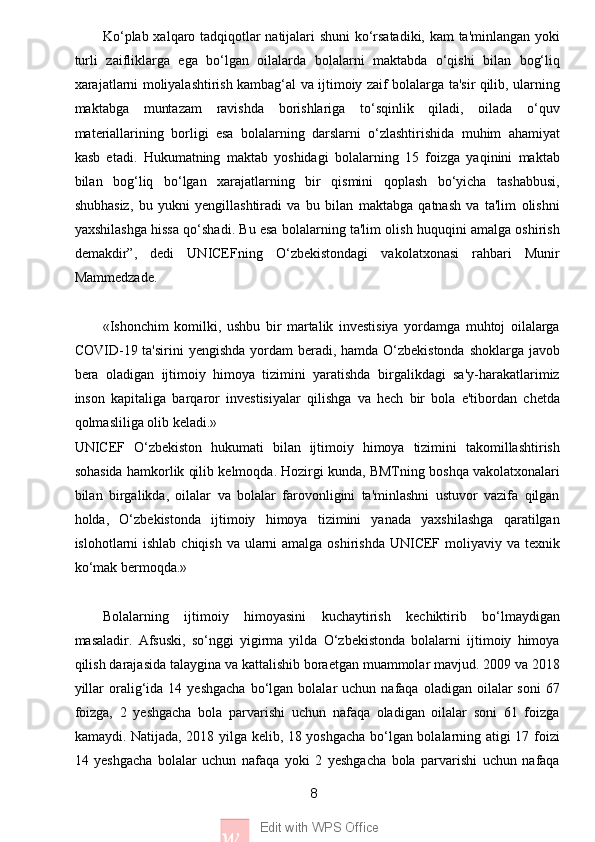 8
w Edit with WPS OfficeKo‘plab xalqaro tadqiqotlar natijalari shuni ko‘rsatadiki, kam ta'minlangan yoki
turli   zaifliklarga   ega   bo‘lgan   oilalarda   bolalarni   maktabda   o‘qishi   bilan   bog‘liq
xarajatlarni moliyalashtirish kambag‘al va ijtimoiy zaif bolalarga ta'sir qilib, ularning
maktabga   muntazam   ravishda   borishlariga   to‘sqinlik   qiladi,   oilada   o‘quv
materiallarining   borligi   esa   bolalarning   darslarni   o‘zlashtirishida   muhim   ahamiyat
kasb   etadi.   Hukumatning   maktab   yoshidagi   bolalarning   15   foizga   yaqinini   maktab
bilan   bog‘liq   bo‘lgan   xarajatlarning   bir   qismini   qoplash   bo‘yicha   tashabbusi,
shubhasiz,   bu   yukni   yengillashtiradi   va   bu   bilan   maktabga   qatnash   va   ta'lim   olishni
yaxshilashga hissa qo‘shadi. Bu esa bolalarning ta'lim olish huquqini amalga oshirish
demakdir”,   dedi   UNICEFning   O‘zbekistondagi   vakolatxonasi   rahbari   Munir
Mammedzade.
«Ishonchim   komilki,   ushbu   bir   martalik   investisiya   yordamga   muhtoj   oilalarga
COVID-19 ta'sirini  yengishda yordam beradi, hamda O‘zbekistonda shoklarga javob
bera   oladigan   ijtimoiy   himoya   tizimini   yaratishda   birgalikdagi   sa'y-harakatlarimiz
inson   kapitaliga   barqaror   investisiyalar   qilishga   va   hech   bir   bola   e'tibordan   chetda
qolmasliliga olib keladi.»
UNICEF   O‘zbekiston   hukumati   bilan   ijtimoiy   himoya   tizimini   takomillashtirish
sohasida hamkorlik qilib kelmoqda. Hozirgi kunda, BMTning boshqa vakolatxonalari
bilan   birgalikda,   oilalar   va   bolalar   farovonligini   ta'minlashni   ustuvor   vazifa   qilgan
holda,   O‘zbekistonda   ijtimoiy   himoya   tizimini   yanada   yaxshilashga   qaratilgan
islohotlarni ishlab chiqish va ularni  amalga oshirishda UNICEF moliyaviy va texnik
ko‘mak bermoqda.» 
Bolalarning   ijtimoiy   himoyasini   kuchaytirish   kechiktirib   bo‘lmaydigan
masaladir.   Afsuski,   so‘nggi   yigirma   yilda   O‘zbekistonda   bolalarni   ijtimoiy   himoya
qilish darajasida talaygina va kattalishib boraetgan muammolar mavjud. 2009 va 2018
yillar  oralig‘ida   14  yeshgacha   bo‘lgan  bolalar  uchun  nafaqa  oladigan   oilalar  soni   67
foizga,   2   yeshgacha   bola   parvarishi   uchun   nafaqa   oladigan   oilalar   soni   61   foizga
kamaydi. Natijada, 2018 yilga kelib, 18 yoshgacha bo‘lgan bolalarning atigi 17 foizi
14   yeshgacha   bolalar   uchun   nafaqa   yoki   2   yeshgacha   bola   parvarishi   uchun   nafaqa 