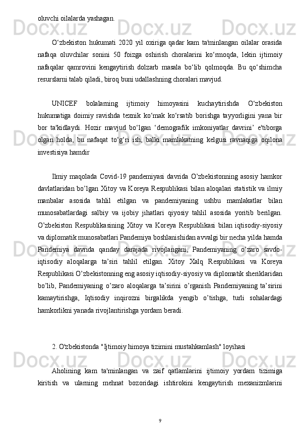 w
oluvchi oilalarda yashagan.
O‘zbekiston   hukumati   2020   yil   oxiriga   qadar   kam   ta'minlangan   oilalar   orasida
nafaqa   oluvchilar   sonini   50   foizga   oshirish   choralarini   ko‘rmoqda,   lekin   ijtimoiy
nafaqalar   qamrovini   kengaytirish   dolzarb   masala   bo‘lib   qolmoqda.   Bu   qo‘shimcha
resurslarni talab qiladi, biroq buni udallashning choralari mavjud.
UNICEF   bolalarning   ijtimoiy   himoyasini   kuchaytirishda   O‘zbekiston
hukumatiga   doimiy   ravishda   texnik   ko‘mak   ko‘rsatib   borishga   tayyorligini   yana   bir
bor   ta'kidlaydi.   Hozir   mavjud   bo‘lgan   ‘demografik   imkoniyatlar   davrini’   e'tiborga
olgan   holda,   bu   nafaqat   to‘g‘ri   ish,   balki   mamlakatning   kelgusi   ravnaqiga   oqilona
investisiya hamdir 
Ilmiy   maqolada   Covid-19   pandemiyasi   davrida   O’zbekistonning   asosiy   hamkor
davlatlaridan bo’lgan Xitoy va Koreya Respublikasi  bilan aloqalari statistik va ilmiy
manbalar   asosida   tahlil   etilgan   va   pandemiyaning   ushbu   mamlakatlar   bilan
munosabatlardagi   salbiy   va   ijobiy   jihatlari   qiyosiy   tahlil   asosida   yoritib   berilgan.
O’zbekiston   Respublikasining   Xitoy   va   Koreya   Respublikasi   bilan   iqtisodiy-siyosiy
va diplomatik munosabatlari Pandemiya boshlanishidan avvalgi bir necha yilda hamda
Pandemiya   davrida   qanday   darajada   rivojlangani,   Pandemiyaning   o’zaro   savdo-
iqtisodiy   aloqalarga   ta’siri   tahlil   etilgan.   Xitoy   Xalq   Respublikasi   va   Koreya
Respublikasi O’zbekistonning eng asosiy iqtisodiy-siyosiy va diplomatik sheriklaridan
bo’lib,   Pandemiyaning   o’zaro   aloqalarga   ta’sirini   o’rganish   Pandemiyaning   ta’sirini
kamaytirishga,   Iqtisodiy   inqirozni   birgalikda   yengib   o’tishga,   turli   sohalardagi
hamkorlikni yanada rivojlantirishga yordam beradi.
2. O'zbekistonda "Ijtimoiy himoya tizimini mustahkamlash" loyihasi
Aholining   kam   ta'minlangan   va   zaif   qatlamlarini   ijtimoiy   yordam   tizimiga
kiritish   va   ularning   mehnat   bozoridagi   ishtirokini   kengaytirish   mexanizmlarini
9 