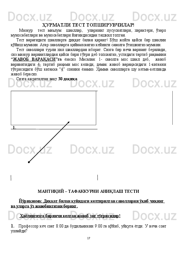 ҲУРМАТЛИ ТЕСТ	 ТОПШИРУВЧИЛАР!
Мазкур     тест   маълум     шакллар,     уларнинг   хусусиятлари,   характери,   ўзаро
муносабатлари ва муносабатлари йиғиндисидан ташкил топган.
Тест   варағидаги   шаклларга   диққат   билан   қаранг!   Бўш   жойга   қайси   бир   шаклни
қўйиш мумкин. Агар саволларга қийналсангиз кейинги саволга ўтишингиз мумкин.
Тест  саволлари  турли хил  шакллардан  иборат.  Сизга  бир  неча  вариант  берилади,
сиз мазкур вариантлардан қайси бири тўғри деб топсангиз, устидаги тартиб рақамини
“ ЖАВОБ	
 ВАРАҚАСИ ”га   ёзасиз.   Масалан:   1-   саволга   мос   шакл   деб,     жавоб
вариантидаги   4-   тартиб   рақами   мос   келади,   демак   жавоб   варақасидаги   1-катакни
тўғрисидаги   бўш   катакка   “ 4 ”   сонини   ёзамиз.   Ҳамма   саволларга   шу   кетма-кетликда
жавоб берасиз.
Сизга ажратилган вақт  30	
 дақиқа .
 	
 1.
МАНТИҚИЙ	
 – ТАФАККУРНИ	 АНИҚЛАШ	 ТЕСТИ
Йўриқнома:	
 Диққат	 билан	 қуйидаги	 келтирилган	 саволларни	 ўқиб	 чиқинг	 
ва	
 уларга	 ўз	 жавобингизни	 беринг.
 	
Ҳаёлингизга	 биринчи	 келган	 жавоб	 энг	 тўғрисидир!
1.     Профессор кеч соат 8:00 да будильникни 9:00 га қўйиб, уйқуга ётди.  У неча соат
ухлайди?
17 