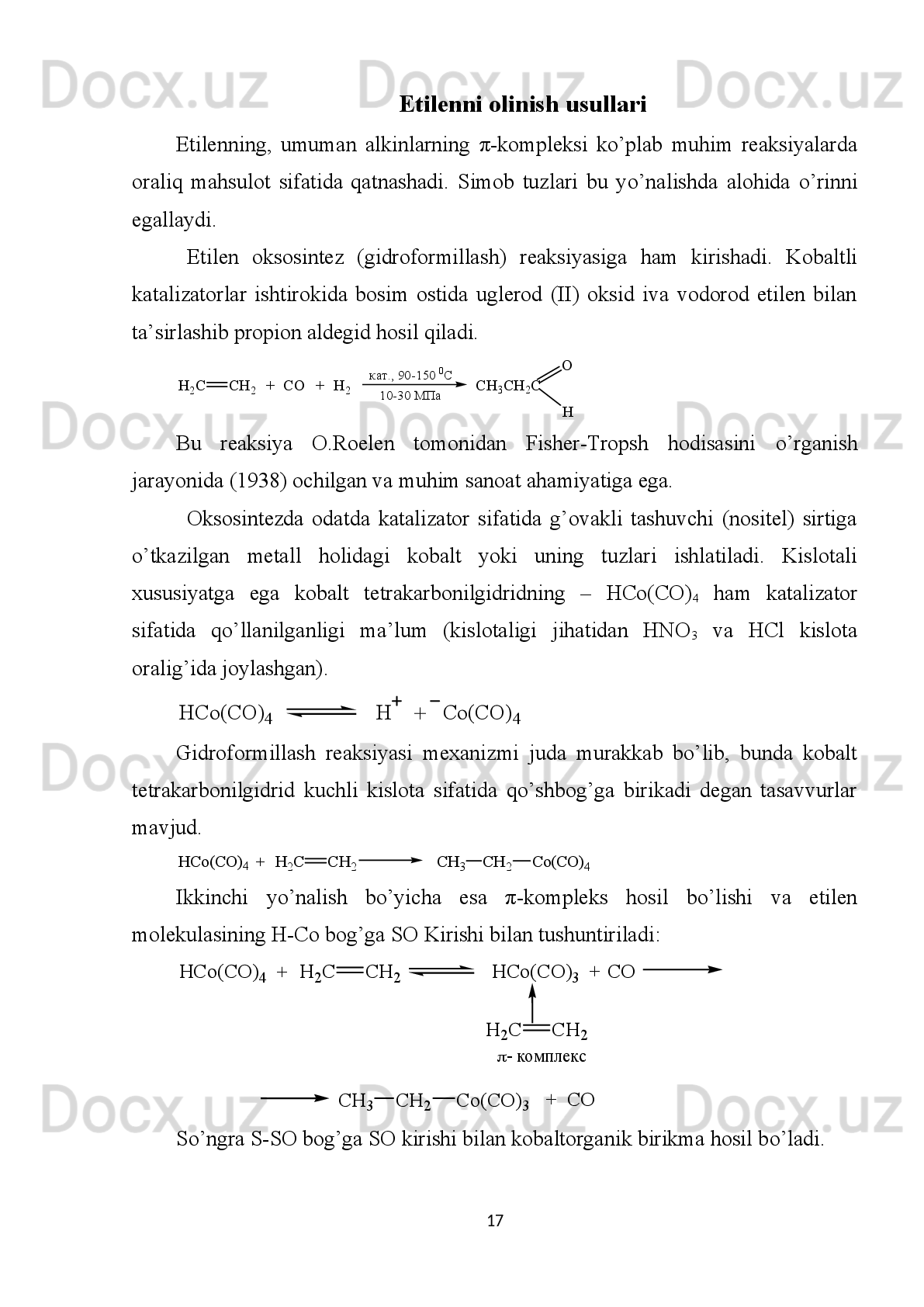 H2	C	СH 2	+	CH 2	CH3	NH 2	
CH
2	) 2NH	(CH3	
+	NH3	199-201  0C,    820-980 атм.	
Na	
+	+	CH
2	) 3N	(CH3	
26.1%	
25.7%	14%
Etanni piroliz reaksiyasi
Formaldegidning vodorod xlorid bilan tо’yintirilgan suvli eritmasi Rux xlorid
yoki kalsiy xlorid ishtirokida 60-70 atm. da xona haroratida ta’sirlashib xlorgidrin
hosil qiladi.
C H
2 C H
2C H
2C l
H
2 C С H
2 + +
C H
2 O H C l 2 0   0
C ,     6 0 - 7 0   а т м .
Z n C l
2 O H
3 - х л о р п р о п а н о л - 1
Fridel-Krafts   reaksiyasi   sharoitida   karbon   kislotalarning   xlorgidridi   ham
etilenga   birikish   reaksiyasiga   kirishadi.   Katalizator   sifatida   alyuminiy   xlorid   va
bromid,   suvsiz   Rux   xlorid,   qalay   xlorid   va   boshqalar   q о ’llaniladi.   Bunda   dastlab
xloralyuminiy kislotaning erimaydigan tuzi hosil b о ’ladi va s о ’ngra etilen bilan  β -
9 