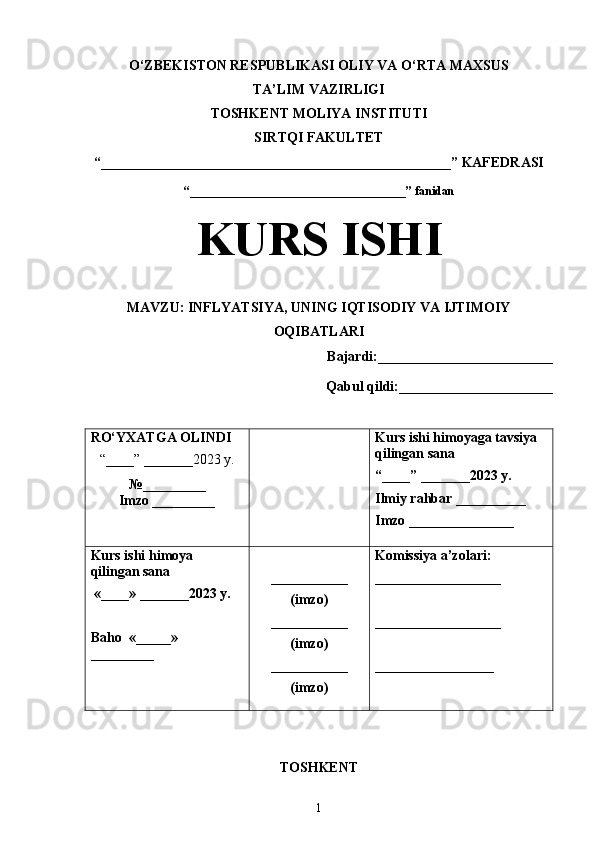 O‘ZBEKISTON RESPUBLIKASI OLIY VA O‘RTA MAXSUS
TA’LIM VAZIRLIGI
TOSHKENT  MOLIYA INSTITUTI
SIRTQI FAKULTET
“__________________________________________________”  KAFEDRASI
“ ____________________________________ ” fanidan
KURS ISHI
МАVZU:   INFLYATSIYA, UNING IQTISODIY VA IJTIMOIY
OQIBATLARI
Bajardi:_________________________
Qabul qildi:______________________
RO‘YXATGA OLINDI
“ ____ ”  _______20 23  y.
№_________
Imzo _________ Kurs ishi himoya ga tavsiya   
qilingan sana
“____” _______20 23  y.
Ilmiy rahbar __ ________
Imzo _______________
Kurs ishi himoya 
qilingan sana
 «____» _______2023  y .
Baho   « _____ »  
_________ ___________
( imzo )
_ _ _________
( imzo )
___________
( imzo ) Komissiya a’zolari :
__________________
_________________ _
_________________
TOSHKENT
1 