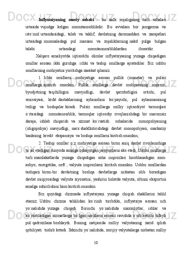 Inflyatsiyaning     asosiy     sababi     -     bu     xalk     xujaligining     turli     sohalari
urtasida   vujudga     kelgan     nomutanosiblikdir.     Bu     avvalam     bor     jamgarma     va
iste`mol urtasidasidagi,   talab   va   taklif,   davlatning   daromaddari   va   xarajatlari
urtasidagi   muomaladagi     pul     massasi     va     xujaliklarning   nakd     pulga     bulgan
talabi     urtasidagi   nomutannosibliklardan   iboratdir.  
         Xalqaro  amaliyotda  iqtisodchi  olimlar  inflyatsiyaning  yuzaga  chiqadigan
omillar  asosan  ikki  guruhga:  ichki  va  tashqi  omillarga  ajratadilar.  Biz  ushbu
omillarning mohiyatini yoritishga xarakat qilamiz. 
1.   Ichki     omillarni     mohiyatiga     asosan     pullik     (monetar)     va     pulsiz
omillarga   ajratish     mumkin.     Pullik     omillarga     davlat     moliyasining     inqirozi,
byudjetning   taqchilligini     mavjudligi,     davlat     qarzdorligini     ortishi,     pul
emissiyasi,     krdit   dastaklarining     aylanishini     ko`payishi,     pul     aylanmasining
tezligi     va     boshqalar   kiradi.     Pulsiz     omillarga     milliy     iqtisodiyot     tarmoqlari
o`rtasidagi     nomutanosiblik,   tarmoqlar   iqtisodiy   rivojlanishdagi   bir   maromsiz
daraja,   ishlab   chiqarish   va   xizmat   ko`rsatish     sohalarida     monopoliyaning
(oligopoliya)  mavjudligi,  narx shakllntirishdagi  davlat  monopoliyasi,  markaziy
bankning  kredit  ekspansiya  va boshqa omillarni kiritish mumkin; 
2.   Tashqi   omillar   o`z   mohiyatiga   asosan   biron   aniq   davlat   rivojlanishiga
ta`sir etadigan dunyoda amalga oshayotgan jarayonlarni aks etadi. Ushbu omillarga
turli mamlakatlarda   yuzaga   chiqadigan   soha   inqirozlari   hisoblanadigan   xom-
ashyo,   energetika,   neft`,   valyuta   inqirozlarni   kiritish   mumkin.   Ushbu   omillardan
tashqarii   biron-bir     davlatning     boshqa     davlatlarga     nisbatan     olib     boradigan
davlat miqiyosidagi  valyuta siyosatini,  yashirin holatda valyuta, oltinni  eksportini
amalga oshirilishini ham kiritish mumkin. 
Biz   quyidagi   chizmada   inflyatsiyani   yuzaga   chiqish   shakllarini   tahlil
etamiz.   Ushbu     chizma     tahlilidan     ko`rinib     turibdiki,     inflyatsiya     asosan     uch
yo`nalishda   yuzaga     chiqadi.     Birinchi     yo`nalishda     maxsulotlar,     ishlar     va
ko`rsatiladigan xizmatlarga bo`lgan narxlarni asossiz ravishda o`sib ketishi tufayli
pul   qadrsizlana   boshlaydi.     Buning     natijasida     milliy     valyutaning     xarid     qilish
qobiliyati   tushib ketadi. Ikkinchi yo`nalishda, xorijiy valyutalarga nisbatan milliy
10 