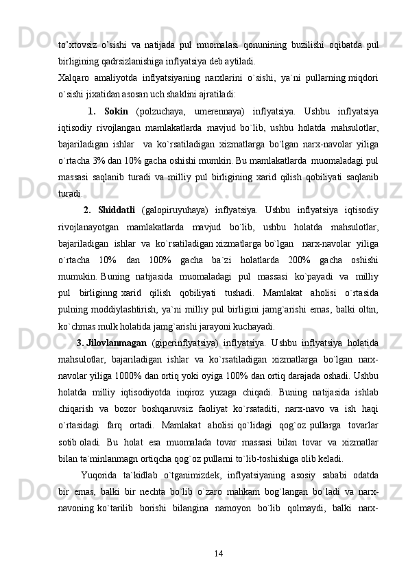 to’xtovsiz   o’sishi   va   natijada   pul   muomalasi   qonunining   buzilishi   oqibatda   pul
birligining qadrsizlanishiga inflyatsiya dеb aytiladi.
Xalqaro  amaliyotda  inflyatsiyaning  narxlarini  o`sishi,  ya`ni  pullarning miqdori
o`sishi jixatidan asosan uch shaklini ajratiladi: 
              1.     Sokin     (polzuchaya,     umerennaya)     inflyatsiya.     Ushbu     inflyatsiya
iqtisodiy   rivojlangan   mamlakatlarda   mavjud   bo`lib,   ushbu   holatda   mahsulotlar,
bajariladigan   ishlar     va   ko`rsatiladigan   xizmatlarga   bo`lgan   narx-navolar   yiliga
o`rtacha 3% dan 10% gacha oshishi mumkin. Bu mamlakatlarda  muomaladagi pul
massasi   saqlanib   turadi   va   milliy   pul   birligining   xarid   qilish   qobiliyati   saqlanib
turadi. 
              2.     Shiddatli     (galopiruyuhaya)     inflyatsiya.     Ushbu     inflyatsiya     iqtisodiy
rivojlanayotgan     mamlakatlarda     mavjud     bo`lib,     ushbu     holatda     mahsulotlar,
bajariladigan  ishlar  va  ko`rsatiladigan xizmatlarga bo`lgan   narx-navolar  yiliga
o`rtacha     10%     dan     100%     gacha     ba`zi     holatlarda     200%     gacha     oshishi
mumukin.  Buning    natijasida     muomaladagi     pul     massasi    ko`payadi    va    milliy
pul     birliginng   xarid     qilish     qobiliyati     tushadi.     Mamlakat     aholisi     o`rtasida
pulning   moddiylashtirish,   ya`ni   milliy   pul   birligini   jamg`arishi   emas,   balki   oltin,
ko`chmas mulk holatida jamg`arishi jarayoni kuchayadi. 
       3. Jilovlanmagan   (giperinflyatsiya)  inflyatsiya.  Ushbu  inflyatsiya  holatida
mahsulotlar,  bajariladigan  ishlar  va  ko`rsatiladigan  xizmatlarga  bo`lgan  narx-
navolar yiliga 1000% dan ortiq yoki oyiga 100% dan ortiq darajada oshadi. Ushbu
holatda  milliy  iqtisodiyotda  inqiroz  yuzaga  chiqadi.  Buning  natijasida  ishlab
chiqarish  va  bozor   boshqaruvsiz   faoliyat  ko`rsataditi,  narx-navo   va   ish  haqi
o`rtasidagi     farq     ortadi.     Mamlakat     aholisi   qo`lidagi     qog`oz   pullarga     tovarlar
sotib oladi.  Bu  holat  esa  muomalada  tovar  massasi  bilan  tovar  va  xizmatlar
bilan ta`minlanmagn ortiqcha qog`oz pullarni to`lib-toshishiga olib keladi. 
             Yuqorida   ta`kidlab   o`tganimizdek,   inflyatsiyaning   asosiy   sababi   odatda
bir   emas,   balki   bir   nechta   bo`lib   o`zaro   mahkam   bog`langan   bo`ladi   va   narx-
navoning ko`tarilib   borishi    bilangina   namoyon   bo`lib   qolmaydi,   balki   narx-
14 