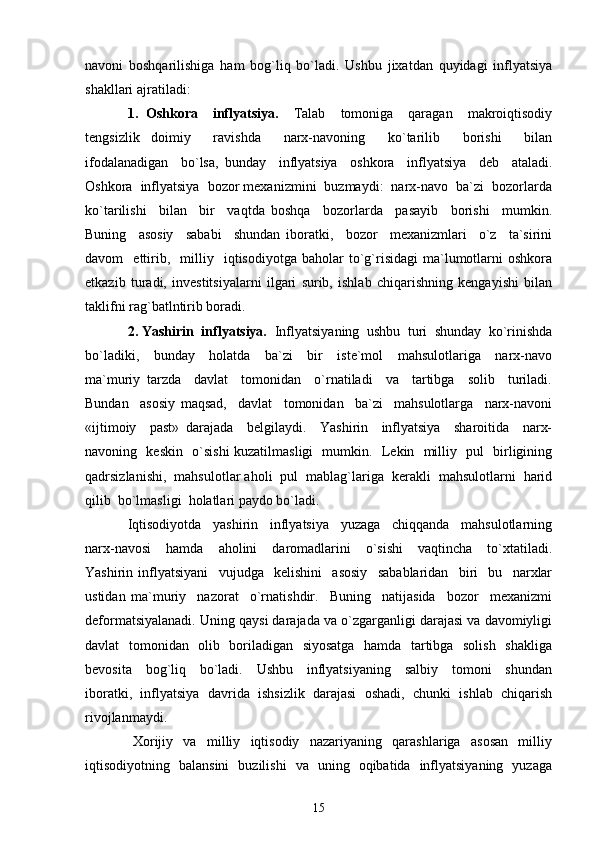 navoni   boshqarilishiga   ham   bog`liq   bo`ladi.   Ushbu   jixatdan   quyidagi   inflyatsiya
shakllari ajratiladi: 
1.   Oshkora     inflyatsiya.     Talab     tomoniga     qaragan     makroiqtisodiy
tengsizlik   doimiy     ravishda     narx-navoning     ko`tarilib     borishi     bilan
ifodalanadigan     bo`lsa,   bunday     inflyatsiya     oshkora     inflyatsiya     deb     ataladi.
Oshkora  inflyatsiya  bozor mexanizmini  buzmaydi:  narx-navo  ba`zi  bozorlarda
ko`tarilishi     bilan     bir     vaqtda   boshqa     bozorlarda     pasayib     borishi     mumkin.
Buning     asosiy     sababi     shundan   iboratki,     bozor     mexanizmlari     o`z     ta`sirini
davom     ettirib,     milliy    iqtisodiyotga   baholar   to`g`risidagi   ma`lumotlarni   oshkora
etkazib   turadi,   investitsiyalarni   ilgari   surib,   ishlab   chiqarishning   kengayishi   bilan
taklifni rag`batlntirib boradi. 
2. Yashirin  inflyatsiya.   Inflyatsiyaning  ushbu  turi  shunday  ko`rinishda
bo`ladiki,     bunday     holatda     ba`zi     bir     iste`mol     mahsulotlariga     narx-navo
ma`muriy   tarzda     davlat     tomonidan     o`rnatiladi     va     tartibga     solib     turiladi.
Bundan     asosiy   maqsad,     davlat     tomonidan     ba`zi     mahsulotlarga     narx-navoni
«ijtimoiy     past»   darajada     belgilaydi.     Yashirin     inflyatsiya     sharoitida     narx-
navoning   keskin   o`sishi kuzatilmasligi   mumkin.   Lekin   milliy   pul   birligining
qadrsizlanishi,  mahsulotlar aholi  pul  mablag`lariga  kerakli  mahsulotlarni  harid
qilib  bo`lmasligi  holatlari paydo bo`ladi. 
Iqtisodiyotda     yashirin     inflyatsiya     yuzaga     chiqqanda     mahsulotlarning
narx-navosi     hamda     aholini     daromadlarini     o`sishi     vaqtincha     to`xtatiladi.
Yashirin   inflyatsiyani     vujudga     kelishini     asosiy     sabablaridan     biri     bu     narxlar
ustidan   ma`muriy     nazorat     o`rnatishdir.     Buning     natijasida     bozor     mexanizmi
deformatsiyalanadi. Uning qaysi darajada va o`zgarganligi darajasi va davomiyligi
davlat   tomonidan   olib   boriladigan   siyosatga    hamda   tartibga   solish   shakliga
bevosita     bog`liq     bo`ladi.     Ushbu     inflyatsiyaning     salbiy     tomoni     shundan
iboratki,   inflyatsiya   davrida   ishsizlik   darajasi   oshadi,   chunki   ishlab   chiqarish
rivojlanmaydi.
  Xorijiy     va     milliy     iqtisodiy     nazariyaning     qarashlariga     asosan     milliy
iqtisodiyotning   balansini   buzilishi   va   uning   oqibatida   inflyatsiyaning   yuzaga
15 