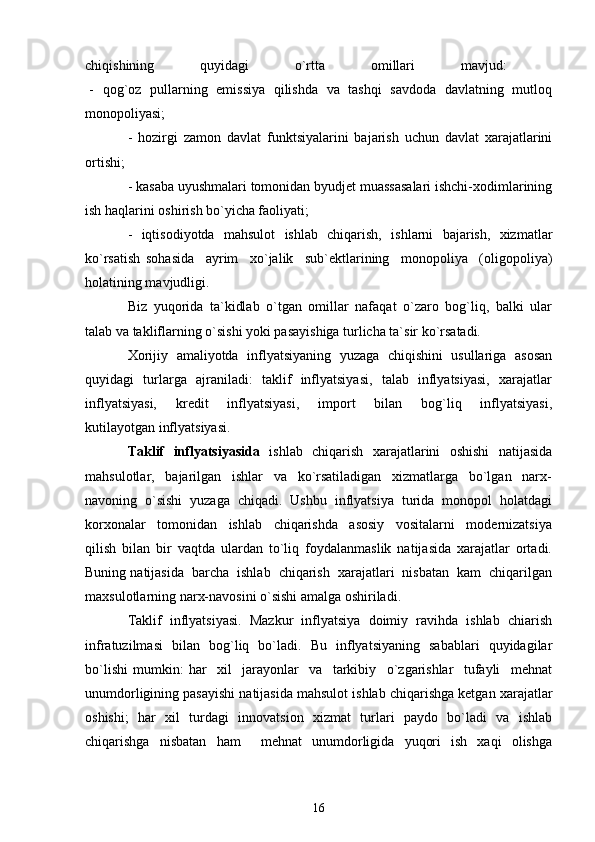 chiqishining   quyidagi   o`rtta   omillari   mavjud:  
  -   qog`oz   pullarning   emissiya   qilishda   va   tashqi   savdoda   davlatning   mutloq
monopoliyasi; 
-   hozirgi   zamon   davlat   funktsiyalarini   bajarish   uchun   davlat   xarajatlarini
ortishi; 
- kasaba uyushmalari tomonidan byudjet muassasalari ishchi-xodimlarining
ish haqlarini oshirish bo`yicha faoliyati; 
-   iqtisodiyotda   mahsulot   ishlab   chiqarish,   ishlarni   bajarish,   xizmatlar
ko`rsatish   sohasida     ayrim     xo`jalik     sub`ektlarining     monopoliya     (oligopoliya)
holatining mavjudligi. 
Biz   yuqorida   ta`kidlab   o`tgan   omillar   nafaqat   o`zaro   bog`liq,   balki   ular
talab va takliflarning o`sishi yoki pasayishiga turlicha ta`sir ko`rsatadi. 
Xorijiy  amaliyotda  inflyatsiyaning  yuzaga   chiqishini  usullariga  asosan
quyidagi   turlarga   ajraniladi:   taklif   inflyatsiyasi,   talab   inflyatsiyasi,   xarajatlar
inflyatsiyasi,     kredit     inflyatsiyasi,     import     bilan     bog`liq     inflyatsiyasi,
kutilayotgan inflyatsiyasi. 
Taklif   inflyatsiyasida    ishlab   chiqarish   xarajatlarini   oshishi    natijasida
mahsulotlar,     bajarilgan     ishlar     va     ko`rsatiladigan     xizmatlarga     bo`lgan     narx-
navoning  o`sishi  yuzaga  chiqadi.  Ushbu  inflyatsiya  turida  monopol  holatdagi
korxonalar     tomonidan     ishlab     chiqarishda     asosiy     vositalarni     modernizatsiya
qilish   bilan   bir   vaqtda   ulardan   to`liq   foydalanmaslik   natijasida   xarajatlar   ortadi.
Buning natijasida  barcha  ishlab  chiqarish  xarajatlari  nisbatan  kam  chiqarilgan
maxsulotlarning narx-navosini o`sishi amalga oshiriladi.
Taklif  inflyatsiyasi.  Mazkur  inflyatsiya  doimiy  ravihda  ishlab  chiarish
infratuzilmasi   bilan   bog`liq   bo`ladi.   Bu   inflyatsiyaning   sabablari   quyidagilar
bo`lishi   mumkin:   har     xil     jarayonlar     va     tarkibiy     o`zgarishlar     tufayli     mehnat
unumdorligining pasayishi natijasida mahsulot ishlab chiqarishga ketgan xarajatlar
oshishi;   har   xil   turdagi   innovatsion   xizmat   turlari   paydo   bo`ladi   va   ishlab
chiqarishga   nisbatan   ham     mehnat   unumdorligida   yuqori   ish   xaqi   olishga
16