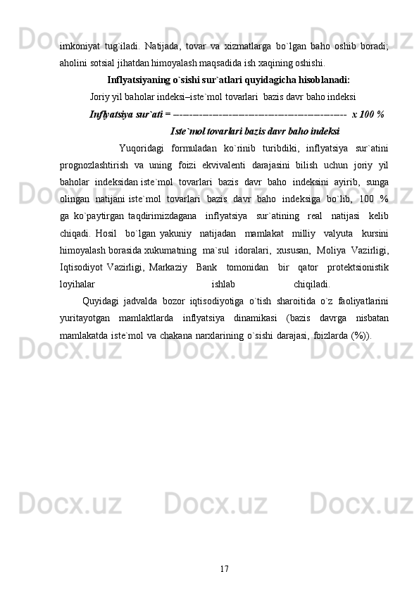 imkoniyat   tug`iladi.   Natijada,   tovar   va   xizmatlarga   bo`lgan   baho   oshib   boradi;
aholini sotsial jihatdan himoyalash maqsadida ish xaqining oshishi. 
       Inflyatsiyaning o`sishi sur`atlari quyidagicha hisoblanadi:  
Joriy yil baholar indeksi–iste`mol tovarlari  bazis davr baho indeksi  
Inflyatsiya sur`ati =  -----------------------------------------------------   x 100 % 
                                  Iste`mol tovarlari bazis davr baho indeksi       
                Yuqoridagi     formuladan     ko`rinib     turibdiki,     inflyatsiya     sur`atini
prognozlashtirish   va  uning  foizi   ekvivalenti   darajasini  bilish  uchun   joriy   yil
baholar  indeksidan iste`mol  tovarlari  bazis  davr  baho  indeksini  ayirib,  sunga
olingan   natijani iste`mol   tovarlari   bazis   davr   baho   indeksiga   bo`lib,   100   %
ga   ko`paytirgan   taqdirimizdagana     inflyatsiya     sur`atining     real     natijasi     kelib
chiqadi.   Hosil     bo`lgan   yakuniy     natijadan     mamlakat     milliy     valyuta     kursini
himoyalash borasida xukumatning  ma`sul  idoralari,  xususan,  Moliya  Vazirligi,
Iqtisodiyot   Vazirligi,   Markaziy     Bank     tomonidan     bir     qator     protektsionistik
loyihalar     ishlab   chiqiladi.  
         Quyidagi  jadvalda  bozor  iqtisodiyotiga  o`tish  sharoitida  o`z  faoliyatlarini
yuritayotgan     mamlaktlarda     inflyatsiya     dinamikasi     (bazis     davrga     nisbatan
mamlakatda iste`mol  va chakana narxlarining o`sishi  darajasi, foizlarda (%)).         
                       
17