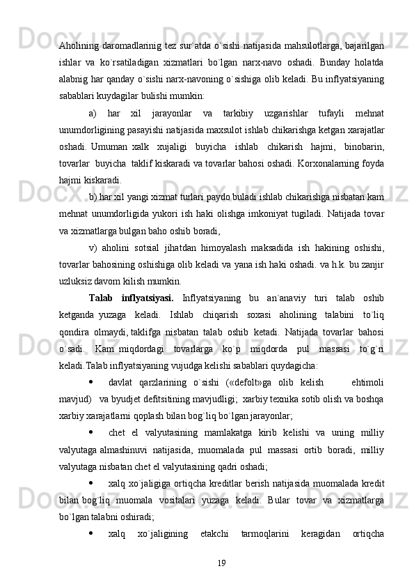 Aholining daromadlarinig tez sur`atda o`sishi  natijasida mahsulotlarga, bajarilgan
ishlar  va  ko`rsatiladigan  xizmatlari  bo`lgan  narx-navo  oshadi.  Bunday  holatda
alabnig har qanday o`sishi narx-navoning o`sishiga olib keladi. Bu inflyatsiyaning
sabablari kuydagilar bulishi mumkin:            
a)     har     xil     jarayonlar     va     tarkibiy     uzgarishlar     tufayli     mehnat
unumdorligining pasayishi natijasida maxsulot ishlab chikarishga ketgan xarajatlar
oshadi.   Umuman   xalk     xujaligi     buyicha     ishlab     chikarish     hajmi,     binobarin,
tovarlar  buyicha  taklif kiskaradi va tovarlar bahosi oshadi. Korxonalarning foyda
hajmi kiskaradi. 
b) har xil yangi xizmat turlari paydo buladi ishlab chikarishga nisbatan kam
mehnat   unumdorligida   yukori   ish   haki   olishga   imkoniyat   tugiladi.   Natijada   tovar
va xizmatlarga bulgan baho oshib boradi, 
v)   aholini   sotsial   jihatdan   himoyalash   maksadida   ish   hakining   oshishi,
tovarlar bahosining oshishiga olib keladi va yana ish haki oshadi. va h.k. bu zanjir
uzluksiz davom kilish mumkin. 
Talab     inflyatsiyasi.     Inflyatsiyaning     bu     an`anaviy     turi     talab     oshib
ketganda   yuzaga     keladi.     Ishlab     chiqarish     soxasi     aholining     talabini     to`liq
qondira  olmaydi, taklifga  nisbatan  talab  oshib  ketadi.  Natijada  tovarlar  bahosi
o`sadi.     Kam   miqdordagi     tovarlarga     ko`p     miqdorda     pul     massasi     to`g`ri
keladi.Talab inflyatsiyaning vujudga kelishi sabablari quydagicha:  
 davlat     qarzlarining     o`sishi     («defolt»ga     olib    kelish                 ehtimoli
mavjud)   va byudjet defitsitining mavjudligi;  xarbiy texnika sotib olish va boshqa
xarbiy xarajatlarni qoplash bilan bog`liq bo`lgan jarayonlar; 
 chet    el    valyutasining   mamlakatga   kirib   kelishi    va   uning   milliy
valyutaga almashinuvi  natijasida,  muomalada  pul  massasi  ortib  boradi,  milliy
valyutaga nisbatan chet el valyutasining qadri oshadi; 
 xalq xo`jaligiga ortiqcha kreditlar berish natijasida muomalada kredit
bilan bog`liq   muomala   vositalari   yuzaga   keladi.   Bular   tovar   va   xizmatlarga
bo`lgan talabni oshiradi;  
 xalq     xo`jaligining     etakchi     tarmoqlarini     keragidan     ortiqcha
19 