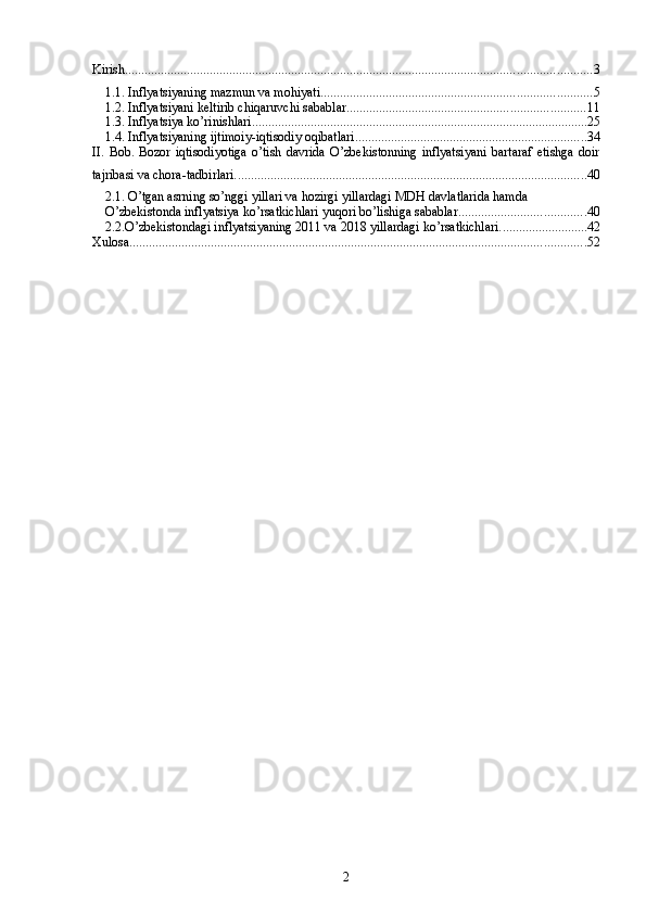 Kirish ............................................................................................................................................... 3
1.1. Inflyatsiyaning mazmun va mohiyati ................................................................................... 5
1.2. Inflyatsiyani keltirib chiqaruvchi sabablar ......................................................................... 11
1.3. Inflyatsiya ko’rinishlari ....................................................................................................... 25
1.4. Inflyatsiyaning ijtimoiy-iqtisodiy oqibatlari ....................................................................... 34
II.   Bob.   Bozor   iqtisodiyotiga   o’tish   davrida   O’zbekistonning   inflyatsiyani   bartaraf   etishga   doir
tajribasi va chora-tadbirlari. ........................................................................................................... 40
2.1. O’tgan asrning so’nggi yillari va hozirgi yillardagi MDH davlatlarida hamda 
O’zbekistonda inflyatsiya ko’rsatkichlari yuqori bo’lishiga sabablar. ...................................... 40
2.2.O’zbekistondagi inflyatsiyaning 2011 va 2018 yillardagi ko’rsatkichlari. .......................... 42
Xulosa ............................................................................................................................................ 52
2 