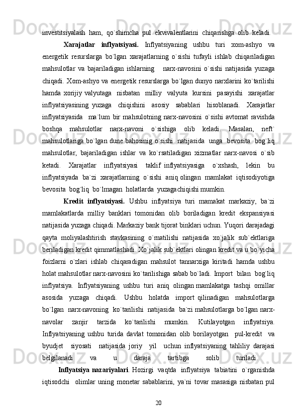 investitsiyalash   ham,   qo`shimcha   pul   ekvivalentlarini   chiqarishga   olib   keladi.  
              Xarajatlar     inflyatsiyasi.     Inflyatsiyaning     ushbu     turi     xom-ashyo     va
energetik   resurslarga   bo`lgan   xarajatlarning   o`sishi   tufayli   ishlab   chiqariladigan
mahsulotlar   va   bajariladigan   ishlarning       narx-navosini   o`sishi   natijasida   yuzaga
chiqadi. Xom-ashyo va energetik resurslarga bo`lgan dunyo narxlarini ko`tarilishi
hamda   xorijiy   valyutaga     nisbatan     milliy     valyuta     kursini     pasayishi     xarajatlar
inflyatsiyasining   yuzaga     chiqishini     asosiy     sabablari     hisoblanadi.     Xarajatlar
inflyatsiyasida     ma`lum   bir   mahsulotning   narx-navosini   o`sishi   avtomat   ravishda
boshqa   mahsulotlar   narx-navoni   o`sishiga   olib   keladi.   Masalan,   neft`
mahsulotlariga bo`lgan dune bahosinig o`sishi   natijasida   unga   bevosita   bog`liq
mahsulotlar,  bajariladigan  ishlar  va  ko`rsatiladigan  xizmatlar  narx-navosi  o`sib
ketadi.     Xarajatlar     inflyatsiyasi     taklif   inflyatsiyasiga     o`xshash,     lekin     bu
inflyatsiyada  ba`zi  xarajatlarning  o`sishi  aniq olingan  mamlakat  iqtisodiyotiga
bevosita  bog`liq  bo`lmagan  holatlarda  yuzagachiqishi mumkin. 
Kredit   inflyatsiyasi.    Ushbu   inflyatsiya   turi   mamakat   markaziy,   ba`zi
mamlakatlarda  milliy  banklari  tomonidan  olib  boriladigan  kredit  ekspansiyasi
natijasida yuzaga chiqadi. Markaziy bank tijorat binklari uchun. Yuqori darajadagi
qayta  moliyalashtirish  stavkasining  o`rnatilishi  natijasida  xo`jalik  sub`ektlariga
beriladigan kredit qimmatlashadi. Xo`jalik sub`ektlari olingan kredit va u bo`yicha
foizlarni  o`zlari  ishlab  chiqaradigan  mahsulot  tannarxiga  kiritadi  hamda  ushbu
holat mahsulotlar narx-navosini ko`tarilishiga sabab bo`ladi. Import  bilan  bog`liq
inflyatsiya.  Inflyatsiyaning  ushbu  turi  aniq  olingan mamlakatga  tashqi  omillar
asosida     yuzaga     chiqadi.     Ushbu     holatda     import   qilinadigan     mahsulotlarga
bo`lgan   narx-navoning   ko`tarilishi   natijasida   ba`zi mahsulotlarga bo`lgan narx-
navolar   zanjir   tarzida   ko`tarilishi   mumkin.   Kutilayotgan   inflyatsiya.
Inflyatsiyaning   ushbu   turida   davlat   tomonidan   olib   borilayotgan     pul-kredit     va
byudjet     siyosati     natijasida   joriy     yil     uchun   inflyatsiyaning   tahliliy   darajasi
belgilanadi   va   u   daraja   tartibga   solib   turiladi.  
              Inflyatsiya nazariyalari . Hozirgi   vaqtda   inflyatsiya   tabiatini   o`rganishda
iqtisodchi     olimlar   uning   monetar   sabablarini,   ya`ni   tovar   masasiga   nisbatan   pul
20 