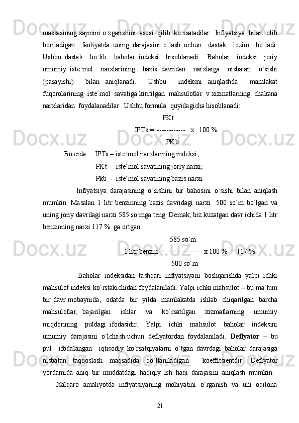 massasining xajmini o`zgarishini  asosi  qilib  ko`rsatadilar.  Inflyatsiya  bilan  olib
boriladigan     faoliyatda   uning   darajasini   o`lash   uchun     dastak     lozim     bo`ladi.
Ushbu   dastak     bo`lib     baholar   indeksi     hisoblanadi.     Baholar     indeksi     joriy
umumiy   iste`mol     narxlarining     bazis   davridan     narxlarga     nisbatan     o`sishi
(pasayishi)     bilan   aniqlanadi.     Ushbu     indeksni   aniqlashda     mamlakat
fuqorolarining  iste`mol  savatiga kiritilgan  mahsulotlar  v xizmatlarning  chakana
narxlaridan  foydalanadilar.  Ushbu formula  quyidagicha hisoblanadi: 
                                                        PKt 
                                        IPTs =  ------------   x   100 % 
                                                          PKb 
Bu erda:    IPTs – iste`mol narxlarining indeksi; 
                  PKt  -  iste`mol savatining joriy narxi; 
                  Pkb  -  iste`mol savatining bazis narxi. 
       Inflyatsiya  darajasining  o`sishini  bir  bahosini  o`sishi  bilan  aniqlash
mumkin.   Masalan   1   litr   benzinning   bazis   davridagi   narxi     500   so`m   bo`lgan   va
uning joriy davrdagi narxi 585 so`mga teng. Demak, biz kuzatgan davr ichida 1 litr
benzinning narxi 117 %  ga ortgan. 
                                                            585 so`m 
                                  1 litr benzin =  --------------- x 100 %  = 117 %    
                                                             500 so`m
       Baholar  indeksidan  tashqari  inflyatsiyani  boshqarishda  yalpi  ichki
mahsulot indeksi ko`rstakichidan foydalaniladi. Yalpi ichki mahsulot – bu ma`lum
bir  davr  mobaynida,   odatda   bir    yilda   mamlakatda   ishlab    chiqarilgan    barcha
mahsulotlar,   bajarilgan     ishlar     va     ko`rsatilgan     xizmatlarning     umumiy
miqdorining     puldagi   ifodasidir.     Yalpi     ichki     mahsulot     baholar     indeksini
umumiy  darajasini  o`lchash uchun  deflyatordan  foydalaniladi.   Deflyator  –   bu
pul     ifodalangan     iqtisodiy   ko`rsatqiyalarni   o`tgan   davrdagi   baholar   darajasiga
nisbatan   taqqoslash   maqsadida   qo`llaniladigan     koeffitsientdir.   Deflyator
yordamida   aniq   bir   muddatdagi   haqiqiy   ish   haqi   darajasini   aniqlash   mumkin.  
           Xalqaro   amaliyotda   inflyatsiyaning   mohiyatini   o`rganish   va   uni   oqilona
21 