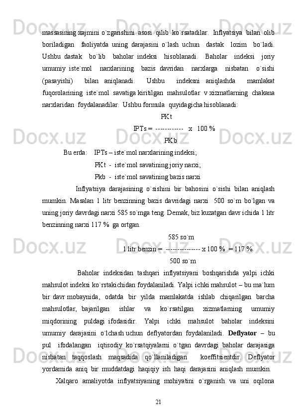 massasining xajmini o`zgarishini  asosi  qilib  ko`rsatadilar.  Inflyatsiya  bilan  olib
boriladigan     faoliyatda   uning   darajasini   o`lash   uchun     dastak     lozim     bo`ladi.
Ushbu   dastak     bo`lib     baholar   indeksi     hisoblanadi.     Baholar     indeksi     joriy
umumiy   iste`mol     narxlarining     bazis   davridan     narxlarga     nisbatan     o`sishi
(pasayishi)     bilan   aniqlanadi.     Ushbu     indeksni   aniqlashda     mamlakat
fuqorolarining  iste`mol  savatiga kiritilgan  mahsulotlar  v xizmatlarning  chakana
narxlaridan  foydalanadilar.  Ushbu formula  quyidagicha hisoblanadi: 
                                                        PKt 
                                        IPTs =  ------------   x   100 % 
                                                          PKb 
Bu erda:    IPTs – iste`mol narxlarining indeksi; 
                  PKt  -  iste`mol savatining joriy narxi; 
                  Pkb  -  iste`mol savatining bazis narxi. 
       Inflyatsiya  darajasining  o`sishini  bir  bahosini  o`sishi  bilan  aniqlash
mumkin.   Masalan   1   litr   benzinning   bazis   davridagi   narxi     500   so`m   bo`lgan   va
uning joriy davrdagi narxi 585 so`mga teng. Demak, biz kuzatgan davr ichida 1 litr
benzinning narxi 117 %  ga ortgan. 
                                                            585 so`m 
                                  1 litr benzin =  --------------- x 100 %  = 117 %    
                                                             500 so`m
       Baholar  indeksidan  tashqari  inflyatsiyani  boshqarishda  yalpi  ichki
mahsulot indeksi ko`rstakichidan foydalaniladi. Yalpi ichki mahsulot – bu ma`lum
bir  davr  mobaynida,   odatda   bir    yilda   mamlakatda   ishlab    chiqarilgan    barcha
mahsulotlar,   bajarilgan     ishlar     va     ko`rsatilgan     xizmatlarning     umumiy
miqdorining     puldagi   ifodasidir.     Yalpi     ichki     mahsulot     baholar     indeksini
umumiy  darajasini  o`lchash uchun  deflyatordan  foydalaniladi.   Deflyator  –   bu
pul     ifodalangan     iqtisodiy   ko`rsatqiyalarni   o`tgan   davrdagi   baholar   darajasiga
nisbatan   taqqoslash   maqsadida   qo`llaniladigan     koeffitsientdir.   Deflyator
yordamida   aniq   bir   muddatdagi   haqiqiy   ish   haqi   darajasini   aniqlash   mumkin.  
           Xalqaro   amaliyotda   inflyatsiyaning   mohiyatini   o`rganish   va   uni   oqilona
21