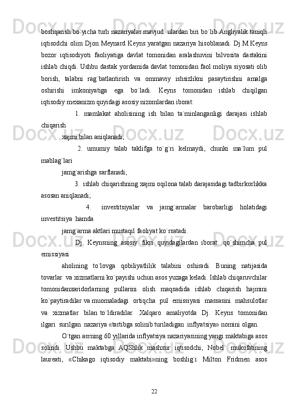 boshqarish bo`yicha turli nazariyalar mavjud. ulardan biri bo`lib Angliyalik taniqli
iqtisodchi   olim   Djon Meynard  Keyns   yaratgan  nazariya  hisoblanadi.  Dj.M.Keyns
bozor  iqtisodiyoti  faoliyatiga  davlat  tomonidan  aralashuvini  bilvosita  dastakini
ishlab chiqdi. Ushbu dastak yordamida davlat tomonidan faol moliya siyosati olib
borish,     talabni     rag`batlantirish   va   ommaviy   ishsizlikni    pasaytirishni     amalga
oshirishi     imkoniyatiga     ega     bo`ladi.     Keyns     tomonidan     ishlab     chiqilgan
iqtisodiy mexanizm quyidagi asosiy nizomlardan iborat: 
       1.  mamlakat  aholisining  ish  bilan  ta`minlanganligi  darajasi  ishlab
chiqarish 
xajmi bilan aniqlanadi;  
             2.   umumiy   talab   taklifga   to`g`ri   kelmaydi,   chunki   ma`lum   pul
mablag`lari 
jamg`arishga sarflanadi; 
       3.  ishlab chiqarishning xajmi oqilona talab darajasidagi tadbirkorlikka
asosan aniqlanadi; 
              4.       investitsiyalar     va     jamg`armalar     barobarligi     holatidagi
investitsiya  hamda 
jamg`arma aktlari mustaqil faoliyat ko`rsatadi. 
       Dj.  Keynsning  asosiy  fikri  quyidagilardan  iborat:  qo`shimcha  pul
emissiyasi 
aholining     to`lovga     qobiliyatlilik     talabini     oshiradi.     Buning     natijasida
tovarlar  va xizmatlarni ko`payishi uchun asos yuzaga keladi. Ishlab chiqaruvchilar
tomonidanxaridorlarning   pullarini   olish   maqsadida   ishlab   chiqarish   hajmini
ko`paytiradilar va muomaladagi   ortiqcha   pul   emissiyasi   massasini   mahsulotlar
va     xizmatlar     bilan   to`ldiradilar.     Xalqaro     amaliyotda     Dj.     Keyns     tomonidan
ilgari  surilgan  nazariya «tartibga solinib turiladigan  inflyatsiya» nomini olgan. 
O`tgan asrning 60 yillarida inflyatsiya nazariyasining yangi maktabiga asos
solindi.   Ushbu   maktabga   AQShlik   mashxur   iqtisodchi,   Nobel`   mukofatining
laureati,     «Chikago     iqtisodiy     maktabi»ning     boshlig`i     Milton     Fridmen     asos
22 