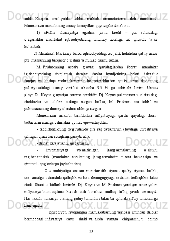 soldi.   Xalqaro     amaliyotda     ushbu     maktab     «monetarizm»     deb     nomlanadi.
Monetarizm maktabining asosiy tamoyillari quyidagilardan iborat: 
1)     «Pullar     ahamiyatga     egadir»,     ya`ni     kredit     –     pul     sohasidagi
o`zgarishlar   mamlakat   iqtisodiyotining   umumiy   holatiga   hal   qiluvchi   ta`sir
ko`rsatadi;  
             2) Mamlakat  Markaziy banki iqtisodiyotdagi xo`jalik holatidan qat`iy nazar
pul  massasining barqaror o`sishini ta`minlab turishi lozim. 
M.   Fridmenning     asosiy     g`oyasi     quyidagilardan     iborat:     mamlakat
ig`tisodiyotining     rivojlanish     darajasi     davlat     byudjetining     holati,     ishsizlik
darajasi va   boshqa   makroekonomik   ko`rsatqichlardan   qat`iy   nazar   davlatning
pul  siyosatidagi    asosiy    vazifasi     o`rtacha   3-5    %   ga     oshirishi     lozim.    Ushbu
g`oya Dj. Keyns g`oyasiga qarama-qarshidir. Dj. Keyns pul massasini  o`sishidagi
cheklovlar   va   talabni   oldinga   surgan   bo`lsa,   M.   Fridmen   esa   taklif   va
pulmassasining doimiy o`sishini oldinga surgan. 
Monetarizm   maktabi   tarafdorlari   inflyatsiyaga   qarshi   quyidagi   chora-
tadbirlarni amalga oshirishni qo`llab-quvvatlaydilar: 
-   tadbirkorlikning   to`g`ridan-to`g`ri   rag`batlantirish   (foydaga   investitsiya
qilingan qismidan soliqlarni pasaytirish); 
- davlat xarajatlarini qisqartirish; 
-     investitsiyaga     yo`naltirilgan     jamg`armalarning     o`sishini
rag`batlantirish   (mamlakat   aholisining   jamg`armalarini   tijorat   banklariga   va
qimmatli qog`ozlarga joylashtirish). 
        O`z  mohiyatiga  asosan  monetaristik  siyosat  qat`iy  siyosat  bo`lib,
uni     amalga   oshirishda   qattiqlik   va   turli   demogogiyaga   nisbatan   befarqlikni   talab
etadi.   Shuni   ta`kidlash   lozimki,   Dj.   Keyns   va   M.   Fridmen   yaratgan   nazariyalari
inflyatsiya bilan oqilona   kurash   olib   borishda   mutloq   to`liq   javob   bermaydi.
Har  ikkala  nazariya o`zining ijobiy tomonlari bilan bir qatorda salbiy tomonlarga
ham egadir. 
              Iqtisodiyoti   rivojlangan   mamlakatlarning   tajribasi   shundan   dalolat
bermoqdagi   inflyatsiya     qaysi     shakl   va   turda     yuzaga     chiqmasin,   u     doimo
23 