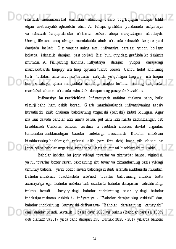ishsizlik   muammosi hal   etishlikni,   ularning   o`zaro   bog`liqligini   chuqur   tahlil
etgan   avstraliyalik iqtisodchi    olim   A.   Fillips   grafiklar   yordamida   inflyatsiya
va     ishsizlik     haqiqatda   ular     o`rtasida     teskari     aloqa     mavjudligini     isbotlaydi.
Uning  fikricha  aniq  olingan mamlakatda  aholi  o`rtasida  ishsizlik  darajasi  past
darajada   bo`ladi.   O`z   vaqtida uning   aksi    inflyatsiya   darajasi   yuqori   bo`lgan
holatda,   ishsizlik   darajasi    past  bo`ladi. Biz   buni quyidagi grafikda ko`rishimiz
mumkin.   A.   Fillipsning   fikricha,   inflyatsiya     darajasi     yuqori     darajadagi
mamlakatlarda  haqiqiy  ish  haqi  qiymati tushib  boradi.  Ushbu  holat  aholining
turli     toifalari   narx-navo   ko`tarilishi     natijida   yo`qotilgan   haqiqiy     ish   haqini
kompensatsiya   qilish   maqsadida   ishlashga   majbur bo`ladi.   Buning   natijasida,
mamlakat  aholisi  o`rtasida  ishsizlak  darajasining pasayishi kuzatiladi.
Inflyatsiya   ko`rsatkichlari.   Inflyatsiyada   nafakat   chakana   baho,   balki
ulgurji baho   ham   oshib   boradi.   G`arb   mamlakatlarida   inflyatsiyaning   asosiy
kursatkichi   kilib   chakana   baholarning   uzgarishi   (oshishi)   kabul   kilingan.   Agar
ma`lum   davrda   baholar   ikki   marta   oshsa,   pul   ham   ikki   marta   kadrsizlangan   deb
hisoblanadi.   Chakana     baholar     usishini     h     isoblash     maxsus     davlat     organlari
tomonidan   aniklanadigan     baxolar     indeksiga     asoslanadi.     Baxolar     indeksini
hisoblashning boshlangich   nuktasi   kilib   (yuz   foiz   deb)   bazis   yili   olinadi   va
joriy  yilda baholar uzgarishi, urtacha yillik usishi sur`ati hisoblanishi mumkin. 
Baholar   indeksi   bu   joriy   yildagi   tovarlar   va   xizmatlar   bahosi   yigindisi,
ya`ni,   tovarlar   bozor   savati   baxosining   shu   tovar   va   xizmatlarning   bazis   yildagi
umumiy bahosi,     ya`ni bozor savati bahosiga nisbati sifatida aniklanishi mumkin.
Baholar   indeksini     hisoblashda     iste`mol     tovarlar     bahosining     indeksi     katta
axamiyatga   ega.   Baholar   indeksi   turli   usullarda   baholar   darajasini     solishtirishga
imkon     beradi.       Joriy   yildagi     baholar     indeksining     bazis     yildagi     baholar
indeksiga nisbatan  oshish  i-   inflyatsiya  -  “Baholar  darajasining  oshishi”  dan,
baholar   indeksining     kamayishi-deflyatsiya-   “Baholar     darajasining     kamayishi”
dan    dalolat  beradi.  Aytalik    ,  basis   davr   2020  yil   bulsin   (Baholar   darajasi  100%
deb olamiz) va2017 yilda baho darajasi 350. Demak 2020 - 2017 yillarda baholar
24
