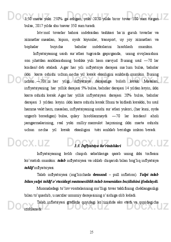 3,50   marta   yoki   250%   ga   oshgan,   yoki   2020   yilda   biror   tovar   100   sum   turgan
bulsa, 2017 yilda shu toavar 350 sum turadi.   
Iste`mol   tovarlar   bahosi   indeksidan   tashkari   ba`zi   guruh   tovarlar   va
xizmatlar   masalan,     kipim,     oyok     kiyimlar,     transport,     uy     joy     xizmatlari     va
bophalar     buyicha     baholar   indekslarini   hisoblash   mumkin.  
        Inflyatsiyaning  usish  sur`atlari  tugrisida  gapirganda,    uning  rivojlanishini
son   jihatdan   aniklanishning   boshka   yuli   ham   mavjud.   Buning   usul   ―70   lar
koidasi  deb  ataladi.  Agar  har  yili  inflyatsiya  darajasi  ma`lum  bulsa,  baholar‖
ikki     karra   oshishi   uchun   necha   yil   kerak   ekanligini   aniklash   mumkin.   Buning
uchun   ―70   ni   har     yilgi     inflyatsiya     darajasiga     bulish     kerak.     Masalan,	
‖
inflyatsiyaning  har  yillik darajasi 5% bulsa, baholar darajasi 14 yildan keyin, ikki
karra oshishi  kerak. Agar har   yillik   inflyatsiyasi    darajasi   20%   bulsa,   baholar
darajasi  3  yildan  keyin  ikki karra oshishi kerak.Shuni ta`kidlash kerakki, bu usul
hamma vakt ham, masalan, inflyatsiyaning usishi sur`atlari yukori, (har kuni, oyda
uzgarib   boradigan)   bulsa,   qulay     hisoblanmaydi     ―70     lar     koidasi     aholi	
‖
jamgarmalarining,     real     yoki     milliy   maxsulot     hajmining     ikki     marta     oshishi
uchun     necha     yil     kerak     ekanligini     tutri   aniklab   berishga   imkon   beradi.  
1.3. Inflyatsiya ko’rinishlari
Inflyatsiyaning   kеlib   chiqish   sabablariga   qarab   uning   ikki   toifasini
ko’rsatish mumkin:   talab   inflyatsiyasi va ishlab chiqarish bilan bog’liq inflyatsiya
taklif  inflyatsiyasi. 
Talab   inflyatsiyasi   (ing’lizchada   demand   –   pull   inflation).   Yalpi   talab
bilan yalpi taklif o’rtasidagi mutanosiblik talab tomonidan buzilishini ifodalaydi.
Muomaladagi to’lov vositalarining mo’lligi tovar taklifining chеklanganligi
bilan to’qnashib, u narxlar umumiy darajasining o’sishiga olib kеladi.
Talab   inflatsiyasi   grafikda   quyidagi   ko’rinishda   aks   etadi   va   quyidagicha
izohlanadi:
25 