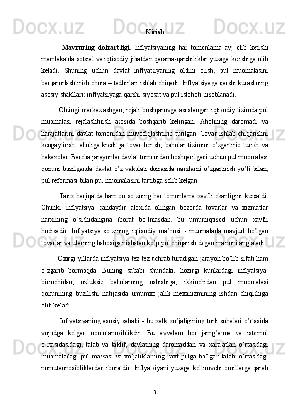 Kirish
Mavzuning   dolzarbligi .   Inflyatsiyaning   har   tomonlama   avj   olib   ketishi
mamlakatda sotsial va iqtisodiy jihatdan qarama-qarshiliklar yuzaga kelishiga olib
keladi.   Shuning   uchun   davlat   inflyatsiyaning   oldini   olish,   pul   muomalasini
barqarorlashtirish chora – tadbirlari ishlab chiqadi. Inflyatsiyaga qarshi kurashning
asosiy shakllari: inflyatsiyaga qarshi siyosat va pul islohoti hisoblanadi. 
               Oldingi markazlashgan, rejali boshqaruvga asoslangan iqtisodiy tizimda pul
muomalasi   rejalashtirish   asosida   boshqarib   kelingan.   Aholining   daromadi   va
harajatlarini   davlat   tomonidan   muvofiqlashtirib   turilgan.   Tovar   ishlab   chiqarishni
kengaytirish,   aholiga   kreditga   tovar   berish,   baholar   tizimini   o’zgartirib   turish   va
hakazolar. Barcha jarayonlar davlat tomonidan boshqarilgani uchun pul muomalasi
qonuni   buzilganda   davlat   o’z   vakolati   doirasida   narxlarni   o’zgartirish   yo’li   bilan,
pul reformasi bilan pul muomalasini tartibga solib kelgan.
               Tarix haqiqatda ham bu so`zning har tomonlama xavfli ekanligini kursatdi.
Chunki   inflyatsiya   qandaydir   aloxida   olingan   bozorda   tovarlar   va   xizmatlar
narxining   o`sishidangina   iborat   bo’lmasdan,   bu   umumiqtisod   uchun   xavfli
hodisadir.   Inflyatsiya   so`zining   iqtisodiy   ma’nosi   -   muomalada   mavjud   bo’lgan
tovarlar va ularning bahosiga nisbatan ko’p pul chiqarish dеgan ma'noni anglatadi. 
               Oxirgi yillarda inflyatsiya tеz-tеz uchrab turadigan jarayon bo’lib sifati ham
o’zgarib   bormoqda.   Buning   sababi   shundaki,   hozirgi   kunlardagi   inflyatsiya:
birinchidan,   uzluksiz   baholarning   oshishiga;   ikkinchidan   pul   muomalasi
qonunining   buzilishi   natijasida   umumxo’jalik   mеxanizmining   ishdan   chiqishiga
olib kеladi.
               Inflyatsiyaning asosiy  sababi - bu xalk xo’jaligining turli sohalari o’rtasida
vujudga   kеlgan   nomutanosiblikdir.   Bu   avvalam   bor   jamg’arma   va   istе'mol
o’rtasidasidagi,   talab   va   taklif,   davlatning   daromaddari   va   xarajatlari   o’rtasidagi
muomaladagi  pul   massasi  va  xo’jaliklarning naxt   pulga bo’lgan  talabi  o’rtasidagi
nomutannosibliklardan   iboratdir.   Inflyatsiyani   yuzaga   kеltiruvchi   omillarga   qarab
3