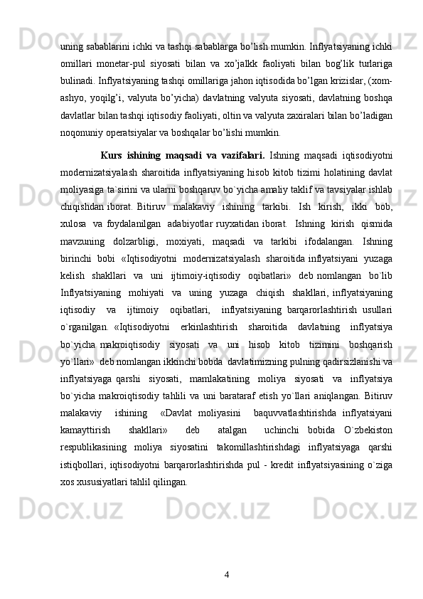 uning sabablarini ichki va tashqi sabablarga bo’lish mumkin. Inflyatsiyaning ichki
omillari   monеtar-pul   siyosati   bilan   va   xo’jalkk   faoliyati   bilan   bog’lik   turlariga
bulinadi. Inflyatsiyaning tashqi omillariga jahon iqtisodida bo’lgan krizislar, (xom-
ashyo,   yoqilg’i,   valyuta   bo’yicha)   davlatning   valyuta   siyosati,   davlatning   boshqa
davlatlar bilan tashqi iqtisodiy faoliyati, oltin va valyuta zaxiralari bilan bo’ladigan
noqonuniy opеratsiyalar va boshqalar bo’lishi mumkin. 
                Kurs   ishining   maqsadi   va   vazifalari .   Ishning   maqsadi   iqtisodiyotni
modernizatsiyalash   sharoitida   inflyatsiyaning   hisob   kitob   tizimi   holatining   davlat
moliyasiga ta`sirini va ularni boshqaruv bo`yicha amaliy taklif va tavsiyalar ishlab
chiqishdan   iborat.   Bitiruv     malakaviy     ishining     tarkibi.     Ish     kirish,     ikki     bob,
xulosa   va  foydalanilgan   adabiyotlar  ruyxatidan iborat.    Ishning   kirish   qismida
mavzuning     dolzarbligi,     moxiyati,     maqsadi     va     tarkibi     ifodalangan.     Ishning
birinchi   bobi   «Iqtisodiyotni   modernizatsiyalash   sharoitida inflyatsiyani   yuzaga
kelish     shakllari     va     uni     ijtimoiy-iqtisodiy     oqibatlari»     deb   nomlangan     bo`lib
Inflyatsiyaning     mohiyati     va     uning     yuzaga     chiqish     shakllari,   inflyatsiyaning
iqtisodiy     va     ijtimoiy     oqibatlari,     inflyatsiyaning   barqarorlashtirish   usullari
o`rganilgan.   «Iqtisodiyotni     erkinlashtirish     sharoitida     davlatning     inflyatsiya
bo`yicha   makroiqtisodiy     siyosati     va     uni     hisob     kitob     tizimini     boshqarish
yo`llari»  deb nomlangan ikkinchi bobda  davlatimizning pulning qadirsizlanishi va
inflyatsiyaga   qarshi     siyosati,     mamlakatining     moliya     siyosati     va     inflyatsiya
bo`yicha   makroiqtisodiy   tahlili   va   uni   barataraf   etish   yo`llari   aniqlangan.   Bitiruv
malakaviy     ishining     «Davlat   moliyasini     baquvvatlashtirishda   inflyatsiyani
kamayttirish     shakllari»     deb     atalgan     uchinchi   bobida   O`zbekiston
respublikasining     moliya     siyosatini     takomillashtirishdagi     inflyatsiyaga     qarshi
istiqbollari,   iqtisodiyotni   barqarorlashtirishda   pul   -   kredit   inflyatsiyasining   o`ziga
xos xususiyatlari tahlil qilingan. 
4 