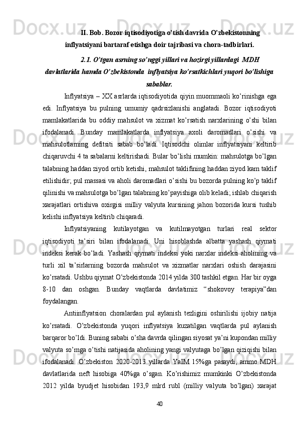 II. Bob. Bozor iqtisodiyotiga o’tish davrida O’zbekistonning
inflyatsiyani bartaraf etishga doir tajribasi va chora-tadbirlari.
2.1. O’tgan asrning so’nggi yillari va hozirgi yillardagi  MDH
davlatlarida hamda O’zbekistonda  inflyatsiya ko’rsatkichlari yuqori bo’lishiga
sabablar.
Inflyatsiya – XX asrlarda iqtisodiyotida qiyin muommaoli ko’rinishga ega
edi.   Inflyatsiya   bu   pulning   umumiy   qadrsizlanishi   anglatadi.   Bozor   iqtisodiyoti
mamlakatlarida   bu   oddiy   mahsulot   va   xizmat   ko’rsatish   narxlarining   o’shi   bilan
ifodalanadi.   Bunday   mamlakatlarda   inflyatsiya   axoli   daromadlari   o’sishi   va
mahsulotlarning   defitsiti   sabab   bo’ladi.   Iqtisodchi   olimlar   inflyatsiyani   keltirib
chiqaruvchi 4 ta sabalarni keltirishadi. Bular bo’lishi mumkin: mahsulotga bo’lgan
talabning haddan ziyod ortib ketishi, mahsulot taklifining haddan ziyod kam taklif
etilishidir; pul massasi va aholi daromadlari o’sishi bu bozorda pulning ko’p taklif
qilinishi va mahsulotga bo’lgan talabning ko’payishiga olib keladi; ishlab chiqarish
xarajatlari   ortishiva   oxirgisi   milliy   valyuta   kursining   jahon   bozorida   kursi   tushib
kelishi inflyatsiya keltirib chiqaradi.
Inflyatsiyaning   kutilayotgan   va   kutilmayotgan   turlari   real   sektor
iqtisodiyoti   ta’siri   bilan   ifodalanadi.   Uni   hisoblashda   albatta   yashash   qiymati
indeksi   kerak   bo’ladi.   Yashash   qiymati   indeksi   yoki   narxlar   indeksi   aholining   va
turli   xil   ta’sirlarning   bozorda   mahsulot   va   xizmatlar   narxlari   oshish   darajasini
ko’rsatadi. Ushbu qiymat O’zbekistonda 2014 yilda 300 tashkil etgan. Har bir oyga
8-10   dan   oshgan.   Bunday   vaqtlarda   davlatimiz   “shokovoy   terapiya”dan
foydalangan.
Antiinflyatsion   choralardan   pul   aylanish   tezligini   oshirilishi   ijobiy   natija
ko’rsatadi.   O’zbekistonda   yuqori   inflyatsiya   kuzatilgan   vaqtlarda   pul   aylanish
barqaror bo’ldi. Buning sababi o’sha davrda qilingan siyosat ya’ni kupondan milliy
valyuta so’mga o’tishi natijasida aholining yangi valyutaga bo’lgan qiziqishi bilan
ifodalanadi.   O’zbekiston   2020-2013   yillarda   YaIM   15%ga   pasaydi,   ammo   MDH
davlatlarida   neft   hisobiga   40%ga   o’sgan.   Ko’rishimiz   mumkinki   O’zbekistonda
2012   yilda   byudjet   hisobidan   193,9   mlrd   rubl   (milliy   valyuta   bo’lgan)   xarajat
40 