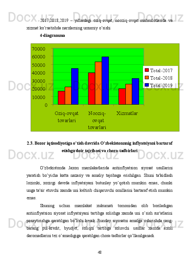 010000200003000040000500006000070000
Oziq-ovqat
tovarlari Nooziq-
ovqat
tovarlari Xizmatlar Total-2017
Total-2018
Total-20192017,2018,2019   –   yillardagi   oziq-ovqat,   nooziq-ovqat   mahsulotlarida   va
xizmat ko’rsatishda narxlarning umumiy o’sishi
4-diagramma
2.3. Bozor iqtisodiyotiga o’tish davrida O’zbekistonnnig inflyatsiyani bartaraf
etishga doir tajribasi va chora-tadbirlari
O’zbekistonda   Jaxon   mamlakatlarida   antiinflyatsion   siyosat   usullarini
yaratish   bo’yicha   katta   nazariy   va   amaliy   tajribaga   erishilgan.   Shuni   ta'kidlash
lozimki,   xozirgi   davrda   inflyatsiyani   butunlay   yo’qotish   mumkin   emas,   chunki
unga ta'sir etuvchi xamda uni kеltirib chiqaruvchi omillarini bartaraf etish mumkin
emas.
Shuning   uchun   mamlakat   xukumati   tomonidan   olib   boriladigan
antiinflyatsion   siyosat   inflyatsiyani   tartibga   solishga   xamda   uni   o’sish   sur'atlarini
pasaytirishga  qaratilgan bo’lishi   kеrak. Bunday  siyosatni   amalga  oshirishda   rang-
barang   pul-krеdit,   byudjеt,   soliqni   tartibga   soluvchi   usullar   xamda   axoli
daromadlarini tеz o’smasligiga qaratilgan chora-tadbirlar qo’llanilganadi.
48 