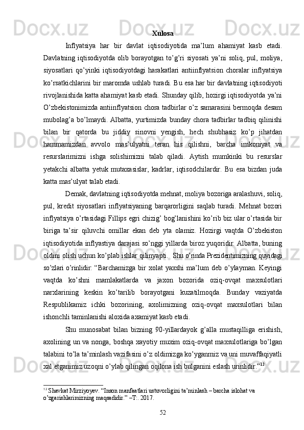 Xulosa
Inflyatsiya   har   bir   davlat   iqtisodiyotida   ma’lum   ahamiyat   kasb   etadi.
Davlatning  iqtisodiyotda   olib   borayotgan   to’g’ri   siyosati   ya’ni   soliq,  pul,   moliya,
siyosatlari   qo’yinki   iqtisodiyotdagi   harakatlari   antiinflyatsion   choralar   inflyatsiya
ko’rsatkichlarini bir maromda ushlab turadi. Bu esa har bir davlatning iqtisodiyoti
rivojlanishida katta ahamiyat kasb etadi. Shunday qilib, hozirgi iqtisodiyotda ya’ni
O’zbekistonimizda antiinflyatsion chora tadbirlar o’z samarasini bermoqda desam
mubolag’a   bo’lmaydi.   Albatta,   yurtimizda   bunday   chora   tadbirlar   tadbiq   qilinishi
bilan   bir   qatorda   bu   jiddiy   sinovni   yengish,   hech   shubhasiz   ko’p   jihatdan
hammamizdan   avvolo   mas’ulyatni   teran   his   qilishni,   barcha   imkoniyat   va
resurslarimizni   ishga   solishimizni   talab   qiladi.   Aytish   mumkinki   bu   resurslar
yetakchi   albatta   yetuk   mutaxasislar,   kadrlar,   iqtisodchilardir.   Bu   esa   bizdan   juda
katta mas’ulyat talab etadi.
Demak, davlatning iqtisodiyotda mehnat, moliya bozoriga aralashuvi, soliq,
pul,   kredit   siyosatlari   inflyatsiyaning   barqarorligini   saqlab   turadi.   Mehnat   bozori
inflyatsiya o’rtasidagi Fillips egri chizig’ bog’lanishini ko’rib biz ular o’rtasida bir
biriga   ta’sir   qiluvchi   omillar   ekan   deb   yta   olamiz.   Hozirgi   vaqtda   O’zbekiston
iqtisodiyotida inflyastiya darajasi so’nggi yillarda biroz yuqoridir. Albatta, buning
oldini olish uchun ko’plab ishlar qilinyapti.   Shu o’rinda Prezidentimizning quyidagi
so’zlari o’rinlidir : “ Barchamizga  bir   xolat  yaxshi   ma’lum   deb o’ylayman. Keyingi
vaqtda   ko’shni   mamlakatlarda   va   jaxon   bozorida   oziq-ovqat   maxsulotlari
narxlarining   keskin   ko’tarilib   borayotgani   kuzatilmoqda.   Bunday   vaziyatda
Respublikamiz   ichki   bozorining,   axolimizning   oziq-ovqat   maxsulotlari   bilan
ishonchli taminlanishi aloxida axamiyat kasb etadi. 
Shu   munosabat   bilan   bizning   90-yillardayok   g’alla   mustaqilliga   erishish,
axolining un va nonga, boshqa xayotiy muxim oziq-ovqat maxsulotlariga bo’lgan
talabini to’la ta’minlash vazifasini o’z oldimizga ko’yganmiz va uni muvaffaqiyatli
xal etganimiz uzoqni o’ylab qilingan oqilona ish bulganini eslash urinlidir.” 12
12
  Shavkat Mirziyoyev. “Inson manfaatlari ustuvorligini ta’minlash – barcha islohat va 
o’zgarishlarimizning maqsadidir.” –T:. 2017.
52 