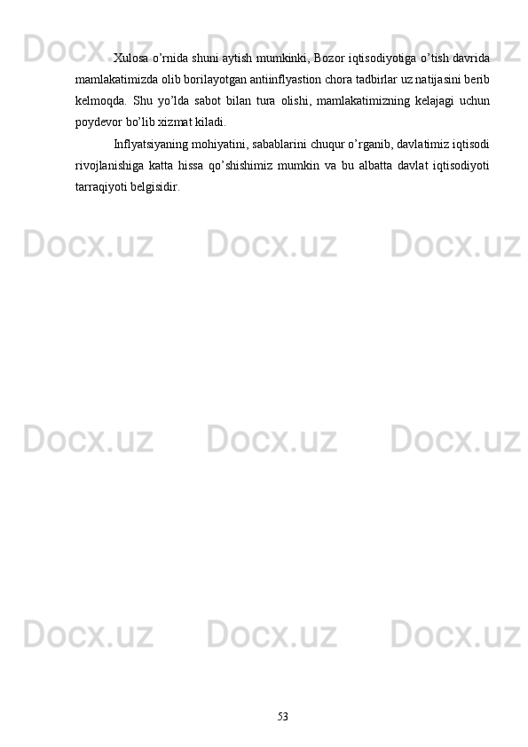 Xulosa o’rnida shuni aytish mumkinki, Bozor iqtisodiyotiga o’tish davrida
mamlakatimizda olib borilayotgan antiinflyastion chora tadbirlar uz natijasini berib
kelmoqda.   Shu   yo’lda   sabot   bilan   tura   olishi,   mamlakatimizning   kelajagi   uchun
poydevor bo’lib xizmat kiladi.
Inflyatsiyaning mohiyatini, sabablarini chuqur o’rganib, davlatimiz iqtisodi
rivojlanishiga   katta   hissa   qo’shishimiz   mumkin   va   bu   albatta   davlat   iqtisodiyoti
tarraqiyoti belgisidir.
53 