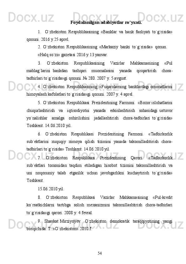 Foydalanilgan 	adabiyotlar ro‘yxati	.1.     O`zbekiston   Respublikasining   «Banklar   va   bank   faoliyati   to`g`risida»
qonuni. 2016 y.25 aprel. 
2.  O`zbekiston  Respublikasining  «Markaziy  banki  to`g`risida»  qonun. 
«Halq so`zi» gazetasi 2016 y.13 yanvar. 
3.     O`zbekiston     Respublikasining     Vazirlar     Mahkamasining     «Pul
mablag`larini   bankdan     tashqari     muomalasini     yanada     qisqartirish     chora-
tadbirlari to`g`risida»gi qonuni. № 280. 2007 y. 5 avgust. 
4.  O`zbekiston  Respublikasining  «Fuqarolarning  banklardagi omonatlarini
himoyalash kafolatlari to`g`risida»gi qonuni. 2007 y. 4 aprel. 
5.  O`zbekiston  Respublikasi  Prezidentining  Farmoni.  «Bozor islohatlarini
chuqurlashtirish     va     iqtisodiyotni     yanada     erkinlashtirish     sohasidagi   ustuvor
yo`nalishlar     amalga     oshirilishini     jadallashtirish     chora-tadbirlari   to`g`risida»
Toshkent. 14.06.2010 yil. 
6.     O`zbekiston     Respublikasi     Prezidentining     Farmoni.     «Tadbirkorlik
sub`ektlarini   xuquqiy   ximoya   qilish   tizimini   yanada   takomillashtirish   chora-
tadbirlari to`g`risida» Toshkent. 14.06.2010 yil. 
7.     O`zbekiston     Respublikasi     Prezidentining     Qarori.     «Tadbirkorlik
sub`ektlari   tomonidan   taqdim   etiladigan   hisobot   tizimini   takomillashtirish   va
uni   noqonuniy   talab   etganlik   uchun   javobgarlikni   kuchaytirish   to`g`risida»
Toshkent. 
15.06.2010 yil. 
8.     O`zbekiston     Respublikasi     Vazirlar     Mahkamasining     «Pul-kredit
ko`rsatkichlarni    tartibga   solish    mexanizmini    takomillashtirish   chora-tadbirlari
to`g`risida»gi qarori. 2008 y. 4 fevral. 
9.     Shavkat   Mirziyoyev.     O`zbekiston     demokratik     taraqqiyotining     yangi
bosqichida. T.:»O`zbekiston».2010.f. 
54 