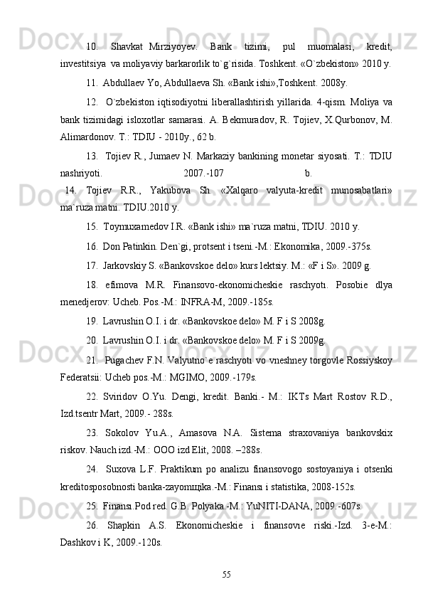 10.     Shavkat   Mirziyoyev.     Bank     tizimi,     pul     muomalasi,     kredit,
investitsiya  va moliyaviy barkarorlik to`g`risida. Toshkent. «O`zbekiston» 2010 y.
11.  Abdullaev Yo, Abdullaeva Sh. «Bank ishi»,Toshkent. 2008y. 
12.     O`zbekiston   iqtisodiyotni   liberallashtirish   yillarida.   4-qism.   Moliya   va
bank   tizimidagi   isloxotlar   samarasi.   A.   Bekmuradov,   R.   Tojiev,   X.Qurbonov,   M.
Alimardonov. T.: TDIU - 2010y., 62 b. 
13.   Tojiev R.,  Jumaev N.  Markaziy bankining monetar  siyosati.  T.:  TDIU
nashriyoti.   2007.-107   b.  
  14.     Tojiev     R.R.,     Yakubova     Sh.     «Xalqaro     valyuta-kredit     munosabatlari»
ma`ruza matni. TDIU.2010 y. 
15.  Toymuxamedov I.R. «Bank ishi» ma`ruza matni, TDIU. 2010 y. 
16.  Don Patinkin. Den`gi, protsent i tseni.-M.: Ekonomika, 2009.-375s. 
17.  Jarkovskiy S. «Bankovskoe delo» kurs lektsiy. M.: «F i S». 2009 g.  
18.     efimova     M.R.     Finansovo-ekonomicheskie     raschyotı.     Posobie     dlya
menedjerov: Ucheb. Pos.-M.: INFRA-M, 2009.-185s. 
19.  Lavrushin O.I. i dr. «Bankovskoe delo» M. F i S 2008g. 
20.  Lavrushin O.I. i dr. «Bankovskoe delo» M. F i S 2009g.  
21.   Pugachev F.N. Valyutno`e raschyotı  vo vneshney torgovle Rossiyskoy
Federatsii: Ucheb pos.-M.: MGIMO, 2009.-179s. 
22.  Sviridov  O.Yu.  Dengi,  kredit.  Banki.-  M.:  IKTs  Mart  Rostov  R.D.,
Izd.tsentr Mart, 2009.- 288s.  
23.    Sokolov    Yu.A.,    Amasova     N.A.    Sistema    straxovaniya     bankovskix
riskov. Nauch izd.-M.: OOO izd Elit, 2008. –288s. 
24.     Suxova   L.F.   Praktikum   po   analizu   finansovogo   sostoyaniya   i   otsenki
kreditosposobnosti banka-zayomщika.-M.: Finansı i statistika, 2008-152s. 
25.  Finansı.Pod red. G.B. Polyaka.-M.: YuNITI-DANA, 2009.-607s. 
26.     Shapkin     A.S.     Ekonomicheskie     i     finansovıe     riski.-Izd.     3-e-M.:
Dashkov i K, 2009.-120s. 
55 