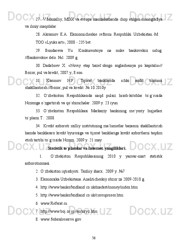 27.   V.Maxalliy, MDX va evropa mamlakatlarida chop etilgan monografiya
va ilmiy maqolalar. 
28.  Akramov  E.A.  Ekonomicheskie  reformı  Respubliki  Uzbekistan.-M: 
TOO «Lyuks art», 2008 - 235 bet. 
29.     Bondareva     Yu.     Konkurentsiya     na     rınke     bankovskix     uslug.
//Bankovskoe delo. №1. 2009.g. 
30.  Dadaboev  X.  «Novıy  etap  bazel`skogo  soglasheniya  po  kapitalu»//
Bozor, pul va kredit, 2007 y, 8 son 
31.     Karimov     N.F.     Tijorat     banklarida     ichki     audit     tizimini
shakllantirish.//Bozor, pul va kredit. № 10.2010y  
32.     O`zbekiston     Respublikasida     naqd     pulsiz     hisob-kitoblar     to`g`risida
Nizomga o`zgartirish va qo`shimchalar. 2009 y. 23 iyun. 
33.     O`zbekiston     Respublikasi     Markaziy     bankining     me`yoriy     hujjatlari
to`plami.T.: 2008.
34.    Kredit   axboroti   milliy  institutining   ma`lumotlar   bazasini   shakllantirish
hamda banklararo kredit  byurosiga va tijorat  banklariga kredit axbortlarni taqdim
etish tartibi to`g`risida Nizom. 2009 y. 21 may. 
             Statistik to`plamlar va Internet  yangiliklari. 
  1.     O`zbekiston   Respublikasining   2010   y   yanvar-mart   statistik
axborotnomasi. 
2.  O`zbekiston iqtisdiyoti. Taxliiy sharx.. 2009 y. №7  
3.  Ekonomika Uzbekistana. Analiticheskiy obzor za 2009-2010 g. 
4.  http://www.bankofendland.co.uk/market/money/index.htm 
5.  http://www.bankofendland.co.uk/coreuproses.htm 
6.  www.Referat.ru 
7.  http://www.boj.or.jp./en/siryo.htm 
8.  www.federalreserve.gov.
56 