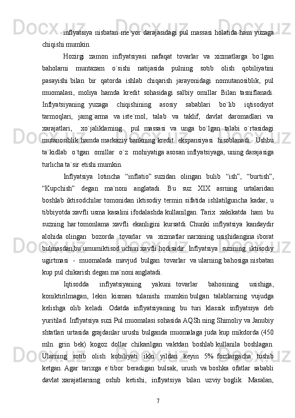 inflyatsiya   nisbatan   me`yor   darajasidagi   pul   massasi   holatida   ham   yuzaga
chiqishi mumkin. 
Hozirgi    zamon     inflyatsiyasi    nafaqat    tovarlar     va    xizmatlarga     bo`lgan
baholarni     muntazam     o`sishi     natijasida     pulning     sotib     olish     qobiliyatini
pasayishi bilan   bir   qatorda   ishlab   chiqarish   jarayonidagi   nomutanosiblik,   pul
muomalasi,   moliya   hamda   kredit   sohasidagi   salbiy   omillar   Bilan   tasniflanadi.
Inflyatsiyaning   yuzaga     chiqishining     asosiy     sabablari     bo`lib     iqtisodiyot
tarmoqlari,     jamg`arma     va   iste`mol,     talab     va     taklif,     davlat     daromadlari     va
xarajatlari,     xo`jaliklarning     pul   massasi   va   unga   bo`lgan   talabi   o`rtasidagi
mutanosiblik hamda markaziy bankning kredit   ekspansiyasi    hisoblanadi.   Ushbu
ta`kidlab   o`tgan   omillar    o`z   mohiyatiga asosan  inflyatsiyaga,  uning darajasiga
turlicha ta`sir etishi mumkin.
Inflyatsiya     lotincha     “ inflatio ”   suzidan     olingan     bulib     “ ish”,     “ burtish ” ,
“ Kupchish ”     degan     ma`noni     anglatadi.     Bu     suz     XIX     asrning     urtalaridan
boshlab   iktisodchilar   tomonidan   iktisodiy   termin   sifatida   ishlatilguncha   kadar,   u
tibbiyotda xavfli usma kasalini ifodalashda kullanilgan. Tarix   xakikatda  ham  bu
suzning  har tomonlama  xavfli  ekanligini  kursatdi. Chunki  inflyatsiya  kandaydir
alohida   olingan     bozorda     tovarlar     va     xizmatlar   narxining   usishidangina   iborat
bulmasdan,bu umumiktisod uchun xavfli hodisadir. Inflyatsiya  suzining  iktisodiy
ugirtmasi   -   muomalada   mavjud   bulgan   tovarlar   va ularning bahosiga nisbatan
kup pul chikarish degan ma`noni anglatadi. 
Iqtisodda     inflyatsiyaning     yakuni   tovarlar     bahosining     usishiga,
koniktirilmagan,   lekin   kisman   tulanishi   mumkin bulgan   talablarning   vujudga
kelishga   olib   keladi.   Odatda   inflyatsiyaning   bu   turi   klassik   inflyatsiya   deb
yuritilad. Inflyatsiya suzi Pul muomalasi sohasida AQSh ning Shimoliy va Janubiy
shtatlari   urtasida   grajdanlar   urushi   bulganda  muomalaga   juda   kup  mikdorda  (450
mln.  grin  bek)  kogoz  dollar  chikarilgan  vaktdan  boshlab kullanila  boshlagan.
Ularning     sotib     olish     kobiliyati     ikki     yildan     keyin     5%   foizlargacha     tushib
ketgan. Agar  tarixga  e`tibor  beradigan  bulsak,  urush  va boshka  ofatlar  sababli
davlat   xarajatlarning     oshib     ketishi,     inflyatsiya     bilan     uzviy   boglik.     Masalan,
7 