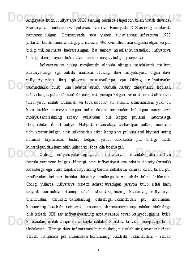 Angliyada   kuchli   inflyatsiya   XIX   asrning   boshida   Napoleon   bilan   urush   davrida,
Frantsiyada - frantsuz  revolyutsiyasi  davrida,  Rossiyada  XIX asrning  urtalarida
namoyon   bulgan.     Germaniyada     juda     yukori     sur`atlardagi   inflyatsiya     1923
yillarda  bulib, muomaladagi pul massasi 496 kvintillion markagacha etgan va pul
birligi trillion marta   kadrsizlangan.   Bu   tarixiy   misollar kursatadiki,   inflyatsiya
hozirgi  davr jarayoni bulmasdan, tarixan mavjud bulgan jarayondir. 
Inflyatsiya   va   uning   rivojlanishi   alohida   olingan   mamlakatda   ma`lum
xususiyatlarga     ega     bulishi     mumkin.     Hozirgi     davr     inflyatsiyasi,     utgan     davr
inflyatsiyasidan     farq     qiluvchi     xususiyatlarga     ega.   Oldingi     inflyatsiyalar
vaktinchalik     bulib,     ular     odatda     urush     vaktida     harbiy     xarajatlarni     koplash
uchun kogoz pullar chikarilishi natijasida yuzaga kelgan. Biror daromad olmasdan
turib, ya`ni  ishlab  chikarish  va  tovarooborot  sur`atlarini  oshirmasdan,  yoki  bu
kursatkichlar   kamayib   ketgan   holda   davlat   tomonidan   buladigan   xarajatlarni
moliyalashtirishning     asosiy     yullaridan     biri     kogoz     pullarni     muomalaga
chiqarishdan  iborat  bulgan.  Natijada  muomalaga  chikarilgan  pullar,  muomala
uchun   zarur   bulgan   oltin   mikdoridan   oshib   ketgan   va   pulning   real   kiymati   uning
nominal     kiymatidan     tushib     ketgan,     ya`ni,     xakikatda     pul     birligi     uzida
kursatilganidan kam oltin mikdorni ifoda kila boshlagan. 
Oldingi     inflyatsiyalarning   yana     bir   xususiyati     shundaki,   ular   ma`lum
davrda   namoyon   bulgan.   Hozirgi   davr   inflyatsiyasi   esa   odatda   doimiy   (xronik)
xarakterga ega bulib xujalik hayotining barcha sohalarini kamrab olishi bilan, pul
omillaridan   tashkari   boshka   iktisodiy   omillarga   ta`sir   kilishi   bilan   farklanadi.
Oxirgi   yillarda   inflyatsiya   tez-tez   uchrab turadigan   jarayon   bulib   sifati   ham
uzgarib     bormokda.     Buning     sababi     shundaki,   hozirgi     kunlardagi     inflyatsiya:
birinchidan,     uzluksiz   baholarning     oshishiga;   ikkinchidan     pul     muomalasi
konunining  buzilishi  natijasida  umumxujalik mexanizmining  ishdan  chikishiga
olib  keladi.  XX  asr  inflyatsiyasining  asosiy sababi  tovar  kamyobligigina  bulib
kolmasdan,   ishlab   chiqarish   va   kayta   ishlabchikarishda   krizislar   mavjudligi   bilan
ifodalanadi. Xozirgi davr inflyatsiyasi birinchidash; pul talabining tovar taklifidan
oshishi    natijasida   pul   muomalasi  konunining   buzilishi;    ikkinchidan;   -   ishlab
8 