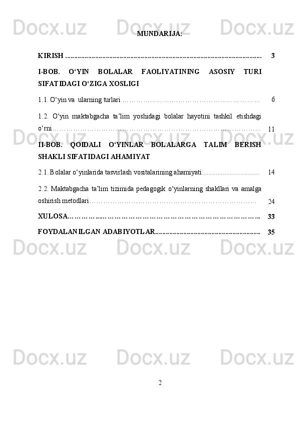 MUNDARIJA:
KIRISH ................................................................................................................ 3
I-BOB.   O‘YIN   BOLALAR   FAOLIYATINING   ASOSIY   TURI
SIFATIDAGI O‘ZIGA XOSLIGI
1.1.   O‘yin va  ularning turlari …… ……...……. …… ……………... …………… 6
1.2.   O‘yin   maktabgacha   ta’lim   yoshidagi   bolalar   hayotini   tashkil   etishdagi
o‘rni……………………………………………………………………………...
11
II-BOB.   QOIDALI   O‘YINLAR   BOLALARGA   TALIM   BERISH
SHAKLI SIFATIDAGI AHAMIYAT
2.1.   Bolalar o‘yinlarida tasvirlash vositalarining ahamiyati................................. 14
2.2.   Maktabgacha   ta’lim   tizimida   pedagogik   o‘yinlarning   shakllari   va   amalga
oshirish metodlari………………………………………………………………
24
XULOSA…………...…………………………………………………………...
33
FOYDALANILGAN ADABIYOTLAR............................................................
35
2 