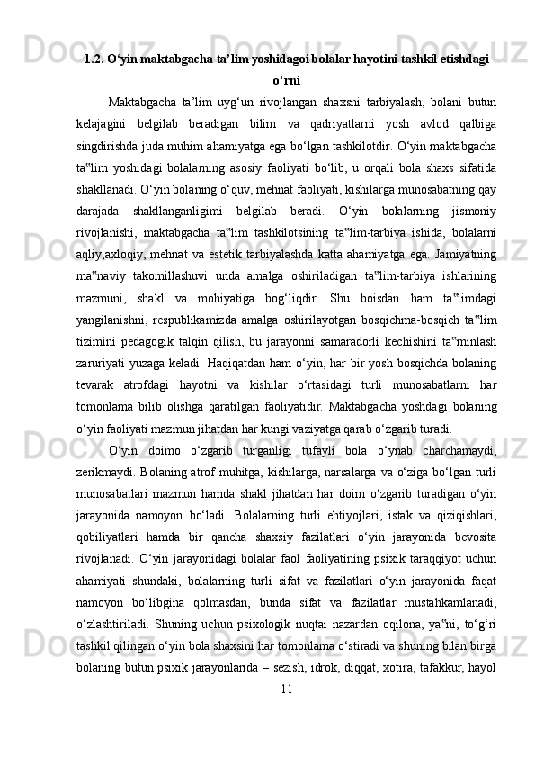 1.2. O‘yin maktabgacha ta’lim yoshidagoi bolalar hayotini tashkil etishdagi
o‘rni
Maktabgacha   ta’lim   uyg‘un   rivojlangan   shaxsni   tarbiyalash,   bolani   butun
kelajagini   belgilab   beradigan   bilim   va   qadriyatlarni   yosh   avlod   qalbiga
singdirishda juda muhim ahamiyatga ega bo‘lgan tashkilotdir. O‘yin maktabgacha
ta lim   yoshidagi   bolalarning   asosiy   faoliyati   bo‘lib,   u   orqali   bola   shaxs   sifatida‟
shakllanadi. O‘yin bolaning o‘quv, mehnat faoliyati, kishilarga munosabatning qay
darajada   shakllanganligimi   belgilab   beradi.   O‘yin   bolalarning   jismoniy
rivojlanishi,   maktabgacha   ta lim   tashkilotsining   ta lim-tarbiya   ishida,   bolalarni	
‟ ‟
aqliy,axloqiy,   mehnat   va   estetik   tarbiyalashda   katta   ahamiyatga   ega.   Jamiyatning
ma naviy   takomillashuvi   unda   amalga   oshiriladigan   ta lim-tarbiya   ishlarining	
‟ ‟
mazmuni,   shakl   va   mohiyatiga   bog‘liqdir.   Shu   boisdan   ham   ta limdagi	
‟
yangilanishni,   respublikamizda   amalga   oshirilayotgan   bosqichma-bosqich   ta lim	
‟
tizimini   pedagogik   talqin   qilish,   bu   jarayonni   samaradorli   kechishini   ta minlash	
‟
zaruriyati  yuzaga  keladi. Haqiqatdan ham  o‘yin, har  bir  yosh  bosqichda bolaning
tevarak   atrofdagi   hayotni   va   kishilar   o‘rtasidagi   turli   munosabatlarni   har
tomonlama   bilib   olishga   qaratilgan   faoliyatidir.   Maktabgacha   yoshdagi   bolaning
o‘yin faoliyati mazmun jihatdan har kungi vaziyatga qarab o‘zgarib turadi. 
O‘yin   doimo   o‘zgarib   turganligi   tufayli   bola   o‘ynab   charchamaydi,
zerikmaydi. Bolaning atrof  muhitga, kishilarga, narsalarga va o‘ziga bo‘lgan turli
munosabatlari   mazmun   hamda   shakl   jihatdan   har   doim   o‘zgarib   turadigan   o‘yin
jarayonida   namoyon   bo‘ladi.   Bolalarning   turli   ehtiyojlari,   istak   va   qiziqishlari,
qobiliyatlari   hamda   bir   qancha   shaxsiy   fazilatlari   o‘yin   jarayonida   bevosita
rivojlanadi.   O‘yin   jarayonidagi   bolalar   faol   faoliyatining   psixik   taraqqiyot   uchun
ahamiyati   shundaki,   bolalarning   turli   sifat   va   fazilatlari   o‘yin   jarayonida   faqat
namoyon   bo‘libgina   qolmasdan,   bunda   sifat   va   fazilatlar   mustahkamlanadi,
o‘zlashtiriladi.   Shuning   uchun   psixologik   nuqtai   nazardan   oqilona,   ya ni,   to‘g‘ri	
‟
tashkil qilingan o‘yin bola shaxsini har tomonlama o‘stiradi va shuning bilan birga
bolaning butun psixik jarayonlarida – sezish, idrok, diqqat, xotira, tafakkur, hayol
11 