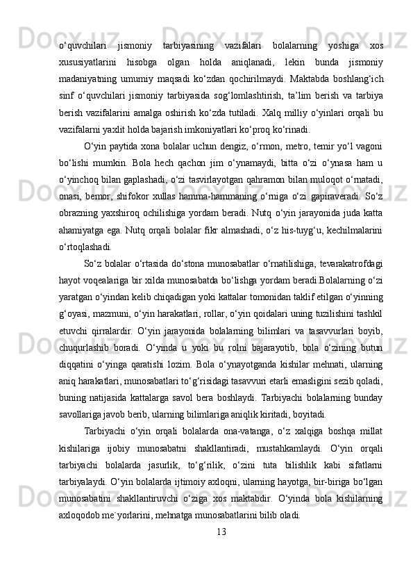 o‘quvchilari   jismoniy   tarbiyasining   vazifalari   bolalarning   yoshiga   xos
xususiyatlarini   hisobga   olgan   holda   aniqlanadi,   lekin   bunda   jismoniy
madaniyatning   umumiy   maqsadi   ko‘zdan   qochirilmaydi.   Maktabda   boshlang‘ich
sinf   o‘quvchilari   jismoniy   tarbiyasida   sog‘lomlashtirish,   ta’lim   berish   va   tarbiya
berish vazifalarini  amalga oshirish ko‘zda tutiladi. Xalq milliy o‘yinlari orqali  bu
vazifalarni yaxlit holda bajarish imkoniyatlari ko‘proq ko‘rinadi.
O‘yin paytida xona bolalar uchun dengiz, o‘rmon, metro, temir yo‘l vagoni
bo‘lishi   mumkin.   Bola   hech   qachon   jim   o‘ynamaydi,   bitta   o‘zi   o‘ynasa   ham   u
o‘yinchoq bilan gaplashadi, o‘zi tasvirlayotgan qahramon bilan muloqot o‘rnatadi,
onasi,   bemor,   shifokor   xullas   hamma-hammaning   o‘rniga   o‘zi   gapiraveradi.   So‘z
obrazning   yaxshiroq   ochilishiga   yordam   beradi.   Nutq   o‘yin   jarayonida   juda   katta
ahamiyatga ega. Nutq orqali bolalar fikr almashadi, o‘z his-tuyg‘u, kechilmalarini
o‘rtoqlashadi. 
So‘z bolalar o‘rtasida do‘stona munosabatlar o‘rnatilishiga, tevarakatrofdagi
hayot voqealariga bir xilda munosabatda bo‘lishga yordam beradi.Bolalarning o‘zi
yaratgan o‘yindan kelib chiqadigan yoki kattalar tomonidan taklif etilgan o‘yinning
g‘oyasi, mazmuni, o‘yin harakatlari, rollar, o‘yin qoidalari uning tuzilishini tashkil
etuvchi   qirralardir.   O‘yin   jarayonida   bolalarning   bilimlari   va   tasavvurlari   boyib,
chuqurlashib   boradi.   O‘yinda   u   yoki   bu   rolni   bajarayotib,   bola   o‘zining   butun
diqqatini   o‘yinga   qaratishi   lozim.   Bola   o‘ynayotganda   kishilar   mehnati,   ularning
aniq harakatlari, munosabatlari to‘g‘risidagi tasavvuri etarli emasligini sezib qoladi,
buning   natijasida   kattalarga   savol   bera   boshlaydi.   Tarbiyachi   bolalarning   bunday
savollariga javob berib, ularning bilimlariga aniqlik kiritadi, boyitadi. 
Tarbiyachi   o‘yin   orqali   bolalarda   ona-vatanga,   o‘z   xalqiga   boshqa   millat
kishilariga   ijobiy   munosabatni   shakllantiradi,   mustahkamlaydi.   O‘yin   orqali
tarbiyachi   bolalarda   jasurlik,   to‘g‘rilik,   o‘zini   tuta   bilishlik   kabi   sifatlarni
tarbiyalaydi. O‘yin bolalarda ijtimoiy axloqni, ularning hayotga, bir-biriga bo‘lgan
munosabatini   shakllantiruvchi   o‘ziga   xos   maktabdir.   O‘yinda   bola   kishilarning
axloqodob me`yorlarini, mehnatga munosabatlarini bilib oladi.
13 