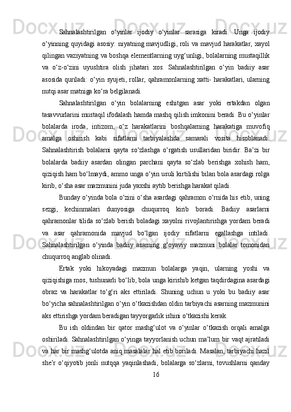 Sahnalashtirilgan   o‘yinlar   ijodiy   o‘yinlar   sarasiga   kiradi.   Unga   ijodiy
o‘yinning quyidagi  asosiy:  niyatning mavjudligi, roli  va mavjud harakatlar, xayol
qilingan vaziyatning va boshqa elementlarning uyg‘unligi, bolalarning mustaqillik
va   o‘z-o‘zini   uyushtira   olish   jihatari   xos.   Sahnalashtirilgan   o‘yin   badiiy   asar
asosida   quriladi:   o‘yin   syujeti,   rollar,   qahramonlarning   xatti-   harakatlari,   ularning
nutqi asar matniga ko‘ra belgilanadi.
Sahnalashtirilgan   o‘yin   bolalarning   eshitgan   asar   yoki   ertakdan   olgan
tasavvurlarini mustaqil ifodalash hamda mashq qilish imkonini beradi. Bu o‘yinlar
bolalarda   iroda,   intizom,   o‘z   harakatlarini   boshqalarning   harakatiga   muvofiq
amalga   oshirish   kabi   sifatlarni   tarbiyalashda   samarali   vosita   hisoblanadi.
Sahnalashtirish   bolalarni   qayta   so‘zlashga   o‘rgatish   usullaridan   biridir.   Ba’zi   bir
bolalarda   badiiy   asardan   olingan   parchani   qayta   so‘zlab   berishga   xohish   ham,
qiziqish ham bo‘lmaydi, ammo unga o‘yin usuli kirtilishi bilan bola asardagi rolga
kirib, o‘sha asar mazmunini juda yaxshi aytib berishga harakat qiladi.
Bunday o‘yinda bola o‘zini o‘sha asardagi qahramon o‘rnida his etib, uning
sezgi,   kechinmalari   dunyosiga   chuqurroq   kirib   boradi.   Badiiy   asarlarni
qahramonlar   tilida   so‘zlab   berish   boladagi   xayolni   rivojlantirishga   yordam   beradi
va   asar   qahramonida   mavjud   bo‘lgan   ijodiy   sifatlarni   egallashga   intiladi.
Sahnalashtirilgan   o‘yinda   badiiy   asarning   g‘oyaviy   mazmuni   bolalar   tomonidan
chuqurroq anglab olinadi.
Ertak   yoki   hikoyadagi   mazmun   bolalarga   yaqin,   ularning   yoshi   va
qiziqishiga mos, tushunarli bo‘lib, bola unga kirishib ketgan taqdirdagina asardagi
obraz   va   harakatlar   to‘g‘ri   aks   ettiriladi.   Shuning   uchun   u   yoki   bu   badiiy   asar
bo‘yicha sahnalashtirilgan o‘yin o‘tkazishdan oldin tarbiyachi asarning mazmunini
aks ettirishga yordam beradigan tayyorgarlik ishini o‘tkazishi kerak.
Bu   ish   oldindan   bir   qator   mashg‘ulot   va   o‘yinlar   o‘tkazish   orqali   amalga
oshiriladi. Sahnalashtirilgan o‘yinga tayyorlanish uchun ma’lum bir vaqt ajratiladi
va har bir mashg‘ulotda aniq masalalar hal etib boriladi. Masalan, tarbiyachi hazil
she’r   o‘qiyotib   jonli   nutqqa   yaqinlashadi,   bolalarga   so‘zlarni,   tovushlarni   qanday
16 