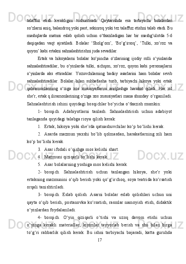 talaffuz   etish   kerakligini   tushuntiradi.   Qaytarishda   esa   tarbiyachi   bolalardan
so‘zlarni aniq, balandroq yoki past, sekinroq yoki tez talaffuz etishni talab etadi. Bu
mashqlarda   matnni   eslab   qolish   uchun   o‘tkaziladigan   liar   bir   mashg‘ulotda   5-6
daqiqadan   vaqt   ajratiladi.   Bolalar   ‘Sholg‘om’,   ‘Bo‘g‘irsoq’,   ‘Tulki,   xo‘roz   va
quyon’ kabi ertakni sahnalashtirishni juda sevadilar.
Ertak   va   hikoyalarni   bolalar   ko‘pincha   o‘zlarining   ijodiy   rolli   o‘yinlarida
sahnalashtiradilar,   bu   o‘yinlarda   tulki,   sichqon,   xo‘roz,   quyon   kabi   personajlarni
o‘yinlarda   aks   ettiradilar.   Yozuvchilarning   badiiy   asarlarini   ham   bolalar   sevib
sahnalashtiradilar.   Bolalar   bilan   suhbatlasha   turib,   tarbiyachi   hikoya   yoki   ertak
qahramonlarining   o‘ziga   xos   xususiyatlarini   aniqlashga   harakat   qiladi.   Har   xil
she’r, ertak q.iliramonlarining o‘ziga xos xususiyatlari mana shunday   o‘rganiladi.
Sahnalashtirish ishini quyidagi bosqichlar bo‘yicha o‘tkazish mumkin:
1- bosqich.   Adabiyotlarni   tanlash.   Sahnalashtirish   uchun   adabiyot
tanlaganda quyidagi talabga rioya qilish kerak:
1. Ertak, hikoya yoki she’rda qatnashuvchilar ko‘p bo‘lishi kerak.
2. Asarda   mazmun   yaxshi   bo‘lib   qolmasdan,   harakatlarning   xili   ham
ko‘p bo‘lishi kerak.
3. Asar ifodali o‘qishga mos kelishi shart.
4. Mazmuni qiziqarli bo‘lishi kerak.
5. Asar bolalarning yoshiga mos kelishi kerak.
2- bosqich.   Sahnalashtirish   uchun   tanlangan   hikoya,   she’r   yoki
ertakning mazmunini  o‘qib berish yoki  qo‘g‘irchoq, soya teatrida ko‘rsatish
orqali tanishtiriladi.
3- bosqich.   Eslab   qolish.   Asarni   bolalar   eslab   qolishlari   uchun   uni
qayta   o‘qib   berish,   postanovka   ko‘rsatish,   rasmlar   namoyish   etish,   didaktik
o‘yinlardan foydalaniladi.
4- bosqich.   O‘yin   qiziqarli   o‘tishi   va   uzoq   davom   etishi   uchun
o‘yinga   kerakli   materiallar,   kiyimlar   tayyorlab   berish   va   shu   bilan   birga
to‘g‘ri   rahbarlik   qilish   kerak.   Bu   ishni   tarbiyachi   bajaradi,   katta   guruhda
17