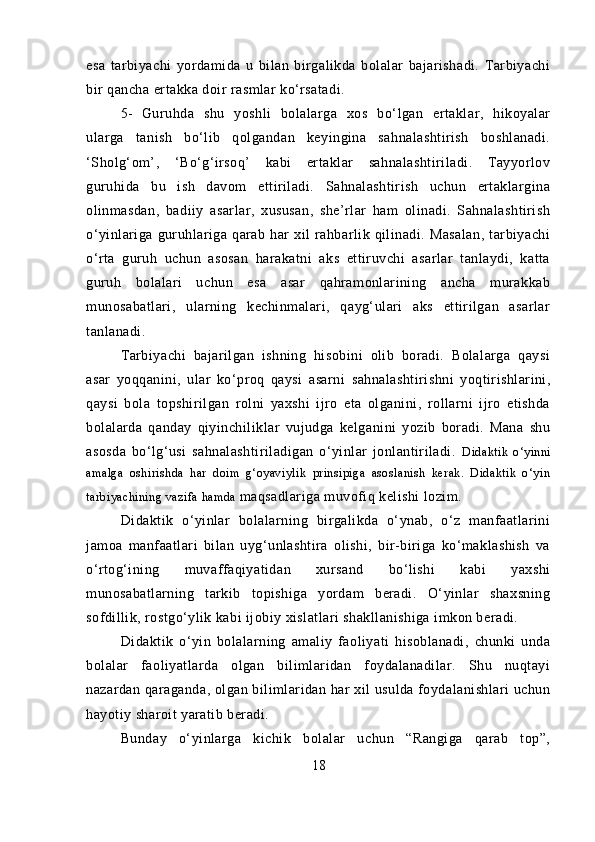 esa   tarbiyachi   yordamida   u   bilan   birgalikda   bolalar   bajarishadi.   Tarbiyachi
bir qancha ertakka doir rasmlar ko‘rsatadi.
5- Guruhda   shu   yoshli   bolalarga   xos   bo‘lgan   ertaklar,   hikoyalar
ularga   tanish   bo‘lib   qolgandan   keyingina   sahnalashtirish   boshlanadi.
‘Sholg‘om’,   ‘Bo‘g‘irsoq’   kabi   ertaklar   sahnalashtiriladi.   Tayyorlov
guruhida   bu   ish   davom   ettiriladi.   Sahnalashtirish   uchun   ertaklargina
olinmasdan,   badiiy   asarlar,   xususan,   she’rlar   ham   olinadi.   Sahnalashtirish
o‘yinlariga   guruhlariga   qarab   har   xil   rahbarlik   qilinadi.   Masalan,   tarbiyachi
o‘rta   guruh   uchun   asosan   harakatni   aks   ettiruvchi   asarlar   tanlaydi,   katta
guruh   bolalari   uchun   esa   asar   qahramonlarining   ancha   murakkab
munosabatlari,   ularning   kechinmalari,   qayg‘ulari   aks   ettirilgan   asarlar
tanlanadi.
Tarbiyachi   bajarilgan   ishning   hisobini   olib   boradi.   Bolalarga   qaysi
asar   yoqqanini,   ular   ko‘proq   qaysi   asarni   sahnalashtirishni   yoqtirishlarini,
qaysi   bola   topshirilgan   rolni   yaxshi   ijro   eta   olganini,   rollarni   ijro   etishda
bolalarda   qanday   qiyinchiliklar   vujudga   kelganini   yozib   boradi.   Mana   shu
asosda   bo‘lg‘usi   sahnalashtiriladigan   o‘yinlar   jonlantiriladi.   Didaktik   o‘yinni
amalga   oshirishda   har   doim   g‘oyaviylik   prinsipiga   asoslanish   kerak.   Didaktik   o‘yin
tarbiyachining  vazifa hamda  maqsadlariga muvofiq kelishi lozim.
Didaktik   o‘yinlar   bolalarning   birgalikda   o‘ynab,   o‘z   manfaatlarini
jamoa   manfaatlari   bilan   uyg‘unlashtira   olishi,   bir-biriga   ko‘maklashish   va
o‘rtog‘ining   muvaffaqiyatidan   xursand   bo‘lishi   kabi   yaxshi
munosabatlarning   tarkib   topishiga   yordam   beradi.   O‘yinlar   shaxsning
sofdillik, rostgo‘ylik kabi ijobiy xislatlari shakllanishiga imkon beradi.
Didaktik   o‘yin   bolalarning   amaliy   faoliyati   hisoblanadi,   chunki   unda
bolalar   faoliyatlarda   olgan   bilimlaridan   foydalanadilar.   Shu   nuqtayi
nazardan qaraganda, olgan bilimlaridan har xil usulda foydalanishlari uchun
hayotiy sharoit yaratib beradi.
Bunday   o‘yinlarga   kichik   bolalar   uchun   “Rangiga   qarab   top”,
18 