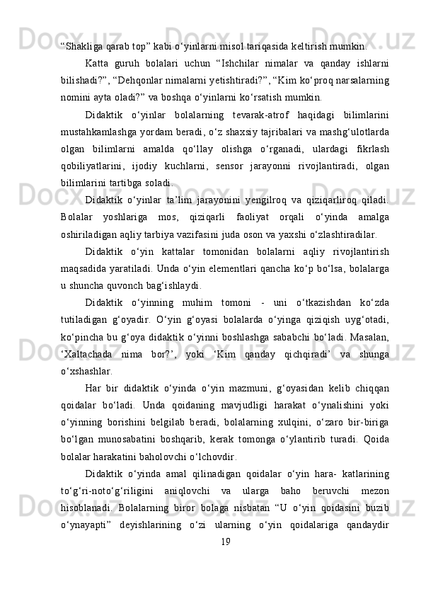 “Shakliga qarab top” kabi o‘yinlarni misol tariqasida keltirish mumkin.
Katta   guruh   bolalari   uchun   “Ishchilar   nimalar   va   qanday   ishlarni
bilishadi?”, “Dehqonlar nimalarni yetishtiradi?”, “Kim ko‘proq narsalarning
nomini ayta oladi?” va boshqa o‘yinlarni ko‘rsatish mumkin.
Didaktik   o‘yinlar   bolalarning   tevarak-atrof   haqidagi   bilimlarini
mustahkamlashga   yordam   beradi,   o‘z   shaxsiy   tajribalari   va   mashg‘ulotlarda
olgan   bilimlarni   amalda   qo‘llay   olishga   o‘rganadi,   ulardagi   fikrlash
qobiliyatlarini,   ijodiy   kuchlarni,   sensor   jarayonni   rivojlantiradi,   olgan
bilimlarini tartibga soladi.
Didaktik   o‘yinlar   ta’lim   jarayonini   yengilroq   va   qiziqarliroq   qiladi.
Bolalar   yoshlariga   mos,   qiziqarli   faoliyat   orqali   o‘yinda   amalga
oshiriladigan aqliy tarbiya vazifasini juda oson va yaxshi o‘zlashtiradilar.
Didaktik   o‘yin   kattalar   tomonidan   bolalarni   aqliy   rivojlantirish
maqsadida   yaratiladi.   Unda   o‘yin   elementlari   qancha   ko‘p   bo‘lsa,   bolalarga
u shuncha quvonch bag‘ishlaydi.
Didaktik   o‘yinning   muhim   tomoni   -   uni   o‘tkazishdan   ko‘zda
tutiladigan   g‘oyadir.   O‘yin   g‘oyasi   bolalarda   o‘yinga   qiziqish   uyg‘otadi,
ko‘pincha   bu   g‘oya   didaktik   o‘yinni   boshlashga   sababchi   bo‘ladi.   Masalan,
‘Xaltachada   nima   bor?’,   yoki   ‘Kim   qanday   qichqiradi’   va   shunga
o‘xshashlar.
Har   bir   didaktik   o‘yinda   o‘yin   mazmuni,   g‘oyasidan   kelib   chiqqan
qoidalar   bo‘ladi.   Unda   qoidaning   mavjudligi   harakat   o‘ynalishini   yoki
o‘yinning   borishini   belgilab   beradi,   bolalarning   xulqini,   o‘zaro   bir-biriga
bo‘lgan   munosabatini   boshqarib,   kerak   tomonga   o‘ylantirib   turadi.   Qoida
bolalar harakatini baholovchi o‘lchovdir.
Didaktik   o‘yinda   amal   qilinadigan   qoidalar   o‘yin   hara-   katlarining
to‘g‘ri-noto‘g‘riligini   aniqlovchi   va   ularga   baho   beruvchi   mezon
hisoblanadi.   Bolalarning   biror   bolaga   nisbatan   “U   o‘yin   qoidasini   buzib
o‘ynayapti”   deyishlarining   o‘zi   ularning   o‘yin   qoidalariga   qandaydir
19 