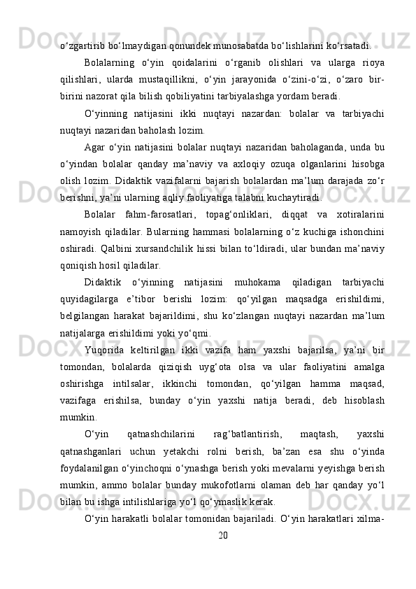 o‘zgartirib bo‘lmaydigan qonundek munosabatda bo‘lishlarini ko‘rsatadi.
Bolalarning   o‘yin   qoidalarini   o‘rganib   olishlari   va   ularga   rioya
qilishlari,   ularda   mustaqillikni,   o‘yin   jarayonida   o‘zini-o‘zi,   o‘zaro   bir-
birini nazorat qila bilish qobiliyatini tarbiyalashga yordam beradi.
O‘yinning   natijasini   ikki   nuqtayi   nazardan:   bolalar   va   tarbiyachi
nuqtayi nazaridan baholash lozim.
Agar   o‘yin   natijasini   bolalar   nuqtayi   nazaridan   baholaganda,   unda   bu
o‘yindan   bolalar   qanday   ma’naviy   va   axloqiy   ozuqa   olganlarini   hisobga
olish   lozim.   Didaktik   vazifalarni   bajarish   bolalardan   ma’lum   darajada   zo‘r
berishni, ya’ni ularning aqliy faoliyatiga talabni kuchaytiradi.
Bolalar   fahm-farosatlari,   topag‘onliklari,   diqqat   va   xotiralarini
namoyish   qiladilar.   Bularning   hammasi   bolalarning   o‘z   kuchiga   ishonchini
oshiradi.   Qalbini   xursandchilik   hissi   bilan   to‘ldiradi,   ular   bundan   ma’naviy
qoniqish hosil qiladilar.
Didaktik   o‘yinning   natijasini   muhokama   qiladigan   tarbiyachi
quyidagilarga   e’tibor   berishi   lozim:   qo‘yilgan   maqsadga   erishildimi,
belgilangan   harakat   bajarildimi,   shu   ko‘zlangan   nuqtayi   nazardan   ma’lum
natijalarga erishildimi yoki yo‘qmi.
Yuqorida   keltirilgan   ikki   vazifa   ham   yaxshi   bajarilsa,   ya’ni   bir
tomondan,   bolalarda   qiziqish   uyg‘ota   olsa   va   ular   faoliyatini   amalga
oshirishga   intilsalar,   ikkinchi   tomondan,   qo‘yilgan   hamma   maqsad,
vazifaga   erishilsa,   bunday   o‘yin   yaxshi   natija   beradi,   deb   hisoblash
mumkin.
O‘yin   qatnashchilarini   rag‘batlantirish,   maqtash,   yaxshi
qatnashganlari   uchun   yetakchi   rolni   berish,   ba’zan   esa   shu   o‘yinda
foydalanilgan  o‘yinchoqni  o‘ynashga  berish  yoki  mevalarni  yeyishga berish
mumkin,   ammo   bolalar   bunday   mukofotlarni   olaman   deb   har   qanday   yo‘l
bilan bu ishga intilishlariga yo‘l qo‘ymaslik kerak.
O‘yin   harakatli   bolalar   tomonidan   bajariladi.   O‘yin   harakatlari   xilma-
20 