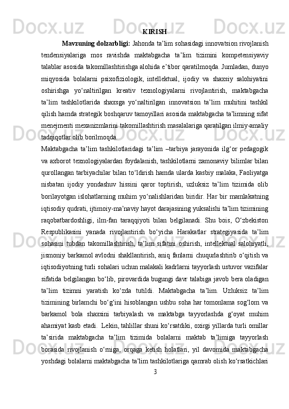 KIRISH
Mavzuning dolzarbligi:   Jahonda ta ’ lim sohasidagi innovatsion rivojlanish
tendensiyalariga   mos   ravishda   maktabgacha   ta ’ lim   tizimini   kompetensiyaviy
talablar asosida takomillashtirishga alohida e ’ tibor qaratilmoqda. Jumladan, dunyo
miqyosida   bolalarni   psixofiziologik,   intellektual,   ijodiy   va   shaxsiy   salohiyatini
oshirishga   yo‘naltirilgan   kreativ   texnologiyalarni   rivojlantirish,   maktabgacha
ta’lim   tashkilotlarida   shaxsga   yo‘naltirilgan   innovatsion   ta’lim   muhitini   tashkil
qilish hamda strategik boshqaruv tamoyillari asosida maktabgacha ta’limning sifat
menejmenti mexanizmlarini takomillashtirish masalalariga qaratilgan ilmiy-amaliy
tadqiqotlar olib borilmoqda. 
Maktabgacha   ta’lim   tashkilotlaridagi   ta’lim   –tarbiya   jarayonida   ilg or   pedagogikʻ
va axborot  texnologiyalardan foydalanish, tashkilotlarni zamonaviy bilimlar  bilan
qurollangan tarbiyachilar bilan to ldirish hamda ularda kasbiy  malaka, Faoliyatga	
ʻ
nisbatan   ijodiy   yondashuv   hissini   qaror   toptirish,   uzluksiz   ta’lim   tizimida   olib
borilayotgan islohatlarning muhim  yo nalishlaridan biridir.	
ʻ   Har  bir  mamlakatning
iqtisodiy qudrati, ijtimoiy-ma’naviy hayot darajasining yuksalishi ta’lim tizimining
raqobatbardoshligi,   ilm-fan   taraqqiyoti   bilan   belgilanadi.   Shu   bois,   O‘zbekiston
Respublikasini   yanada   rivojlantirish   bo‘yicha   Harakatlar   strategiyasida   ta’lim
sohasini   tubdan   takomillashtirish,   ta’lim   sifatini   oshirish,   intellektual   salohiyatli,
jismoniy barkamol avlodni shakllantirish, aniq fanlarni chuqurlashtirib o‘qitish va
iqtisodiyotning turli sohalari uchun malakali kadrlarni tayyorlash ustuvor vazifalar
sifatida belgilangan bo‘lib, pirovardida   bugungi davr talabiga javob bera oladigan
ta’lim   tizimni   yaratish   ko‘zda   tutildi.   Maktabgacha   ta’lim.   Uzluksiz   ta’lim
tizimining  birlamchi  bo‘g‘ini   hisoblangan   ushbu  soha  har  tomonlama  sog‘lom  va
barkamol   bola   shaxsini   tarbiyalash   va   maktabga   tayyorlashda   g‘oyat   muhim
ahamiyat kasb etadi.    Lekin, tahlillar shuni ko‘rsatdiki, oxirgi yillarda turli omillar
ta’sirida   maktabgacha   ta’lim   tizimida   bolalarni   maktab   ta’limiga   tayyorlash
borasida   rivojlanish   o‘rniga,   orqaga   ketish   holatlari,   yil   davomida   maktabgacha
yoshdagi bolalarni maktabgacha ta’lim tashkilotlariga qamrab olish ko‘rsatkichlari
3 