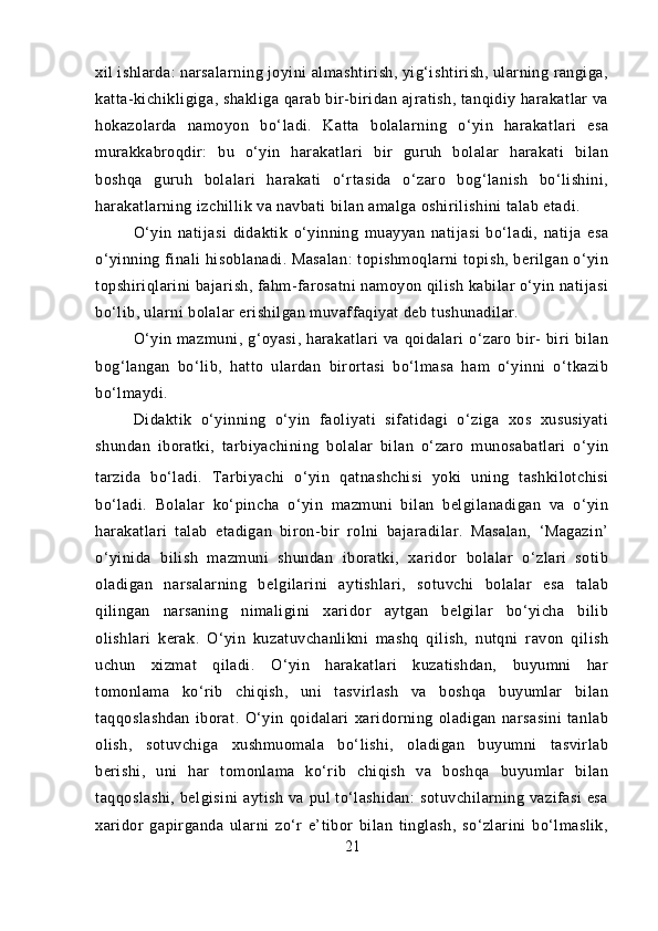 xil ishlarda: narsalarning joyini almashtirish, yig‘ishtirish, ularning rangiga,
katta-kichikligiga, shakliga qarab bir-biridan ajratish, tanqidiy harakatlar va
hokazolarda   namoyon   bo‘ladi.   Katta   bolalarning   o‘yin   harakatlari   esa
murakkabroqdir:   bu   o‘yin   harakatlari   bir   guruh   bolalar   harakati   bilan
boshqa   guruh   bolalari   harakati   o‘rtasida   o‘zaro   bog‘lanish   bo‘lishini,
harakatlarning izchillik va navbati bilan amalga oshirilishini talab etadi.
O‘yin   natijasi   didaktik   o‘yinning   muayyan   natijasi   bo‘ladi,   natija   esa
o‘yinning finali hisoblanadi. Masalan:  topishmoqlarni topish, berilgan o‘yin
topshiriqlarini bajarish, fahm-farosatni namoyon qilish kabilar o‘yin natijasi
bo‘lib, ularni bolalar erishilgan muvaffaqiyat deb tushunadilar.
O‘yin  mazmuni,  g‘oyasi,   harakatlari  va  qoidalari  o‘zaro  bir-   biri  bilan
bog‘langan   bo‘lib,   hatto   ulardan   birortasi   bo‘lmasa   ham   o‘yinni   o‘tkazib
bo‘lmaydi.
Didaktik   o‘yinning   o‘yin   faoliyati   sifatidagi   o‘ziga   xos   xususiyati
shundan   iboratki,   tarbiyachining   bolalar   bilan   o‘zaro   munosabatlari   o‘yin
tarzida   bo‘ladi.   Tarbiyachi   o‘yin   qatnashchisi   yoki   uning   tashkilotchisi
bo‘ladi.   Bolalar   ko‘pincha   o‘yin   mazmuni   bilan   belgilanadigan   va   o‘yin
harakatlari   talab   etadigan   biron-bir   rolni   bajaradilar.   Masalan,   ‘Magazin’
o‘yinida   bilish   mazmuni   shundan   iboratki,   xaridor   bolalar   o‘zlari   sotib
oladigan   narsalarning   belgilarini   aytishlari,   sotuvchi   bolalar   esa   talab
qilingan   narsaning   nimaligini   xaridor   aytgan   belgilar   bo‘yicha   bilib
olishlari   kerak.   O‘yin   kuzatuvchanlikni   mashq   qilish,   nutqni   ravon   qilish
uchun   xizmat   qiladi.   O‘yin   harakatlari   kuzatishdan,   buyumni   har
tomonlama   ko‘rib   chiqish,   uni   tasvirlash   va   boshqa   buyumlar   bilan
taqqoslashdan   iborat.   O‘yin   qoidalari   xaridorning   oladigan   narsasini   tanlab
olish,   sotuvchiga   xushmuomala   bo‘lishi,   oladigan   buyumni   tasvirlab
berishi,   uni   har   tomonlama   ko‘rib   chiqish   va   boshqa   buyumlar   bilan
taqqoslashi,   belgisini  aytish   va  pul   to‘lashidan:   sotuvchilarning  vazifasi  esa
xaridor   gapirganda   ularni   zo‘r   e’tibor   bilan   tinglash,   so‘zlarini   bo‘lmaslik,
21 