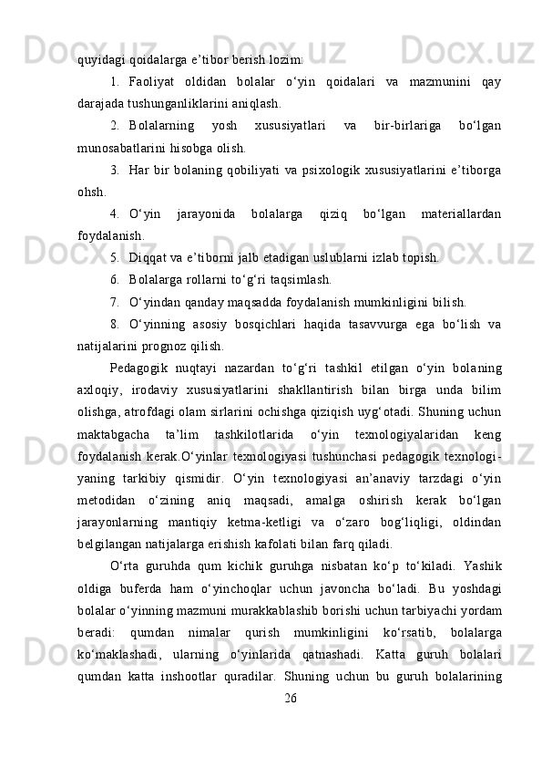 quyidagi qoidalarga e’tibor berish lozim:
1. Faoliyat   oldidan   bolalar   o‘yin   qoidalari   va   mazmunini   qay
darajada tushunganliklarini aniqlash.
2. Bolalarning   yosh   xususiyatlari   va   bir-birlariga   bo‘lgan
munosabatlarini hisobga olish.
3. Har   bir   bolaning   qobiliyati   va   psixologik   xususiyatlarini   e’tiborga
ohsh.
4. O‘yin   jarayonida   bolalarga   qiziq   bo‘lgan   materiallardan
foydalanish.
5. Diqqat va e’tiborni jalb etadigan uslublarni izlab topish.
6. Bolalarga rollarni to‘g‘ri taqsimlash.
7. O‘yindan qanday maqsadda foydalanish mumkinligini bi lish.
8. O‘yinning   asosiy   bosqichlari   haqida   tasavvurga   ega   bo‘lish   va
natijalarini prognoz qilish.
Pedagogik   nuqtayi   nazardan   to‘g‘ri   tashkil   etilgan   o‘yin   bola ning
axloqiy,   irodaviy   xususiyatlarini   shakllantirish   bilan   birga   unda   bilim
olishga, atrofdagi olam sirlarini ochishga qiziqish uyg‘otadi. Shuning uchun
maktabgacha   ta’lim   tashkilotlarida   o‘yin   texnologiyalaridan   keng
foydalanish   kerak.O‘yinlar   texnologiyasi   tushunchasi   pedagogik   texnologi -
yaning   tarkibiy   qismidir.   O‘yin   texnologiyasi   an’anaviy   tarzdagi   o‘yin
metodidan   o‘zining   aniq   maqsadi,   amalga   oshirish   kerak   bo‘lgan
jarayonlarning   mantiqiy   ketma-ketligi   va   o‘zaro   bog‘liqligi,   oldindan
belgilangan natijalarga erishish kafolati bilan farq qiladi.
O‘rta   guruhda   qum   kichik   guruhga   nisbatan   ko‘p   to‘kiladi.   Yashik
oldiga   buferda   ham   o‘yinchoqlar   uchun   javoncha   bo‘ladi.   Bu   yoshdagi
bolalar o‘yinning mazmuni murakkablashib   borishi uchun tarbiyachi yordam
beradi:   qumdan   nimalar   qurish   mumkinligini   ko‘rsatib,   bolalarga
ko‘maklashadi,   ularning   o‘yinlarida   qatnashadi.   Katta   guruh   bolalari
qumdan   katta   inshootlar   quradilar.   Shuning   uchun   bu   guruh   bolalarining
26 