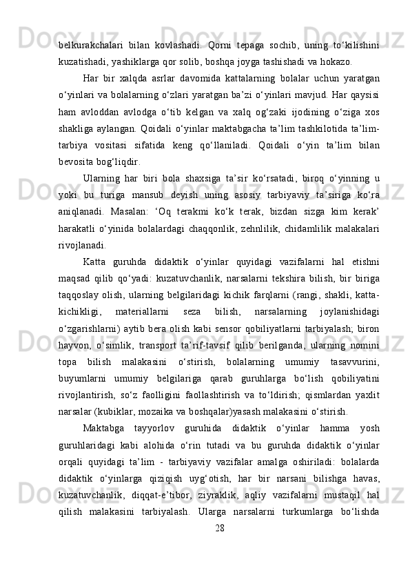 belkurakchalari   bilan   kovlashadi.   Qorni   tepaga   sochib,   uning   to‘kilishini
kuzatishadi, yashiklarga qor solib, boshqa joyga tashishadi va hokazo.
Har   bir   xalqda   asrlar   davomida   kattalarning   bolalar   uchun   yaratgan
o‘yinlari   va   bolalarning   o‘zlari   yaratgan   ba’zi   o‘yinlari   mavjud.   Har   qaysisi
ham   avloddan   avlodga   o‘tib   kelgan   va   xalq   og‘zaki   ijodining   o‘ziga   xos
shakliga   aylangan.   Qoidali   o‘yinlar   maktabgacha   ta’lim   tashkilotida   ta’lim-
tarbiya   vositasi   sifatida   keng   qo‘llaniladi.   Qoidali   o‘yin   ta’lim   bilan
bevosita bog‘liqdir.
Ularning   har   biri   bola   shaxsiga   ta’sir   ko‘rsatadi,   biroq   o‘yinning   u
yoki   bu   turiga   mansub   deyish   uning   asosiy   tarbiyaviy   ta’siriga   ko‘ra
aniqlanadi.   Masalan:   ‘Oq   terakmi   ko‘k   terak,   bizdan   sizga   kim   kerak’
harakatli   o‘yinida   bolalardagi   chaqqonlik,   zehnlilik,   chidamlilik   malakalari
rivojlanadi.
Katta   guruhda   didaktik   o‘yinlar   quyidagi   vazifalarni   hal   etishni
maqsad   qilib   qo‘yadi:   kuzatuvchanlik,   narsalarni   tekshira   bilish,   bir   biriga
taqqoslay   olish,   ularning   belgilaridagi   kichik   farqlarni   (rangi,   shakli,   katta-
kichikligi,   materiallarni   seza   bilish,   narsalarning   joylanishidagi
o‘zgarishlarni)   aytib   bera   olish   kabi   sensor   qobiliyatlarni   tarbiyalash;   biron
hayvon,   o‘simlik,   transport   ta’rif-tavsif   qilib   berilganda,   ularning   nomini
topa   bilish   malakasini   o‘stirish,   bolalarning   umumiy   tasavvurini,
buyumlarni   umumiy   belgilariga   qarab   guruhlarga   bo‘lish   qobiliyatini
rivojlantirish,   so‘z   faolligini   faollashtirish   va   to‘ldirish;   qismlardan   yaxlit
narsalar (kubiklar, mozaika va boshqalar)yasash malakasini o‘stirish.
Maktabga   tayyorlov   guruhida   didaktik   o‘yinlar   hamma   yosh
guruhlaridagi   kabi   alohida   o‘rin   tutadi   va   bu   guruhda   didaktik   o‘yinlar
orqali   quyidagi   ta’lim   -   tarbiyaviy   vazifalar   amalga   oshiriladi:   bolalarda
didaktik   o‘yinlarga   qiziqish   uyg‘otish,   har   bir   narsani   bilishga   havas,
kuzatuvchanlik,   diqqat-e’tibor,   ziyraklik,   aqliy   vazifalarni   mustaqil   hal
qilish   malakasini   tarbiyalash.   Ularga   narsalarni   turkumlarga   bo‘lishda
28 