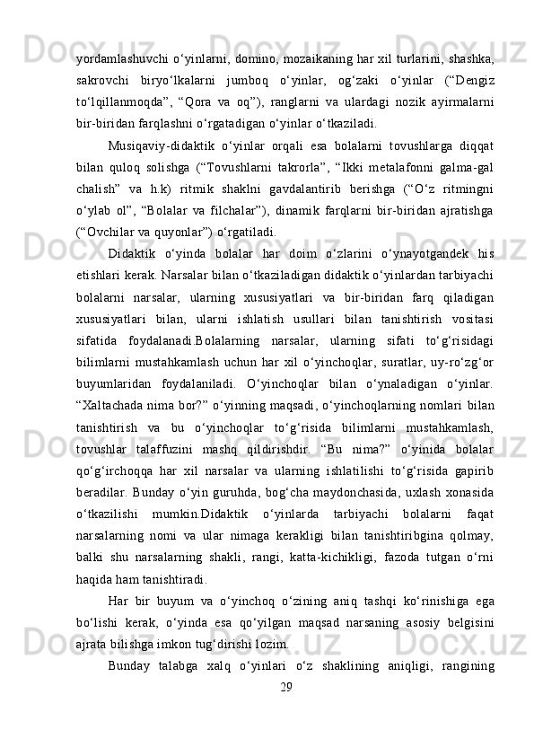 yordamlashuvchi  o‘yinlarni, domino, mozaikaning har  xil  turlarini, shashka,
sakrovchi   biryo‘lkalarni   jumboq   o‘yinlar,   og‘zaki   o‘yinlar   (“Dengiz
to‘lqillanmoqda”,   “Qora   va   oq”),   ranglarni   va   ulardagi   nozik   ayirmalarni
bir-biridan farqlashni o‘rgatadigan o‘yinlar o‘tkaziladi.
Musiqaviy-didaktik   o‘yinlar   orqali   esa   bolalarni   tovushlarga   diqqat
bilan   quloq   solishga   (“Tovushlarni   takrorla”,   “Ikki   metalafonni   galma-gal
chalish”   va   h.k)   ritmik   shaklni   gavdalantirib   berishga   (“O‘z   ritmingni
o‘ylab   ol”,   “Bolalar   va   filchalar”),   dinamik   farqlarni   bir-biridan   ajratishga
(“Ovchilar va quyonlar”) o‘rgatiladi.
Didaktik   o‘yinda   bolalar   har   doim   o‘zlarini   o‘ynayotgandek   his
etishlari kerak. Narsalar bilan o‘tkaziladigan didaktik o‘yinlardan tarbiyachi
bolalarni   narsalar,   ularning   xususiyatlari   va   bir-biridan   farq   qiladigan
xususiyatlari   bilan,   ularni   ishlatish   usullari   bilan   tanishtirish   vositasi
sifatida   foydalanadi.Bolalarning   narsalar,   ularning   sifati   to‘g‘risidagi
bilimlarni   mustahkamlash   uchun   har   xil   o‘yinchoqlar,   suratlar,   uy-ro‘zg‘or
buyumlaridan   foydalaniladi.   O‘yinchoqlar   bilan   o‘ynaladigan   o‘yinlar.
“Xaltachada   nima   bor?”   o‘yinning   maqsadi,   o‘yinchoqlarning   nomlari   bilan
tanishtirish   va   bu   o‘yinchoqlar   to‘g‘risida   bilimlarni   mustahkamlash,
tovushlar   talaffuzini   mashq   qildirishdir.   “Bu   nima?”   o‘yinida   bolalar
qo‘g‘irchoqqa   har   xil   narsalar   va   ularning   ishlatilishi   to‘g‘risida   gapirib
beradilar.   Bunday   o‘yin   guruhda,   bog‘cha   maydonchasida,   uxlash   xonasida
o‘tkazilishi   mumkin.Didaktik   o‘yinlarda   tarbiyachi   bolalarni   faqat
narsalarning   nomi   va   ular   nimaga   kerakligi   bilan   tanishtiribgina   qolmay,
balki   shu   narsalarning   shakli,   rangi,   katta-kichikligi,   fazoda   tutgan   o‘rni
haqida ham tanishtiradi.
Har   bir   buyum   va   o‘yinchoq   o‘zining   aniq   tashqi   ko‘rinishiga   ega
bo‘lishi   kerak,   o‘yinda   esa   qo‘yilgan   maqsad   narsaning   asosiy   belgisini
ajrata bilishga imkon tug‘dirishi lozim.
Bunday   talabga   xalq   o‘yinlari   o‘z   shaklining   aniqligi,   rangining
29