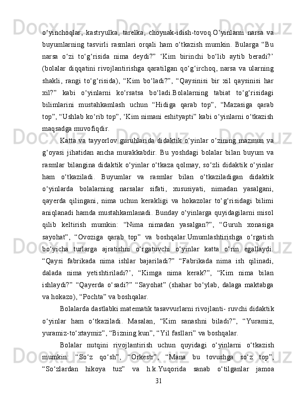 o‘yinchoqlar;   kastryulka,   tarelka,   choynak-idish-tovoq.O‘yinlarni   narsa   va
buyumlarning   tasvirli   rasmlari   orqali   ham   o‘tkazish   mumkin.   Bularga   “Bu
narsa   o‘zi   to‘g‘risida   nima   deydi?”   ‘Kim   birinchi   bo‘lib   aytib   beradi?’
(bolalar   diqqatini   rivojlantirishga   qaratilgan   qo‘g‘irchoq,   narsa   va   ularning
shakli,   rangi   to‘g‘risida),   “Kim   bo‘ladi?”,   “Qaysinisi   bir   xil   qaysinisi   har
xil?”   kabi   o‘yinlarni   ko‘rsatsa   bo‘ladi.Bolalarning   tabiat   to‘g‘risidagi
bilimlarini   mustahkamlash   uchun   “Hidiga   qarab   top”,   “Mazasiga   qarab
top”, “Ushlab ko‘rib top”, ‘Kim nimani eshityapti” kabi o‘yinlarni o‘tkazish
maqsadga muvofiqdir.
Katta   va   tayyorlov   guruhlarida   didaktik   o‘yinlar   o‘zining   mazmun   va
g‘oyasi   jihatidan   ancha   murakkabdir.   Bu   yoshdagi   bolalar   bilan   buyum   va
rasmlar   bilangina   didaktik   o‘yinlar   o‘tkaza   qolmay,   so‘zli   didaktik   o‘yinlar
ham   o‘tkaziladi.   Buyumlar   va   rasmlar   bilan   o‘tkaziladigan   didaktik
o‘yinlarda   bolalarning   narsalar   sifati,   xususiyati,   nimadan   yasalgani,
qayerda   qilingani,   nima   uchun   kerakligi   va   hokazolar   to‘g‘risidagi   bilimi
aniqlanadi   hamda   mustahkamlanadi.   Bunday   o‘yinlarga   quyidagilarni   misol
qilib   keltirish   mumkin:   “Nima   nimadan   yasalgan?”,   “Guruh   xonasiga
sayohat”,   “Ovoziga   qarab   top”   va   boshqalar.Umumlashtirishga   o‘rgatish
bo‘yicha   turlarga   ajratishni   o‘rgatuvchi   o‘yinlar   katta   o‘rin   egallaydi.
“Qaysi   fabrikada   nima   ishlar   bajariladi?”   “Fabrikada   nima   ish   qilinadi,
dalada   nima   yetishtiriladi?’,   “Kimga   nima   kerak?”,   “Kim   nima   bilan
ishlaydi?”   “Qayerda   o‘sadi?”   “Sayohat”   (shahar   bo‘ylab,   dalaga   maktabga
va hokazo), “Pochta” va boshqalar.
Bolalarda dastlabki matematik tasavvurlarni rivojlanti- ruvchi didaktik
o‘yinlar   ham   o‘tkaziladi.   Masalan,   “Kim   sanashni   biladi?”,   “Yuramiz,
yuramiz-to‘xtaymiz”, “Bizning kun”, “Yil fasllari” va boshqalar.
Bolalar   nutqini   rivojlantirish   uchun   quyidagi   o‘yinlarni   o‘tkazish
mumkin:   “So‘z   qo‘sh”,   “Orkestr”,   “Mana   bu   tovushga   so‘z   top”,
“So‘zlardan   hikoya   tuz”   va   h.k.Yuqorida   sanab   o‘tilganlar   jamoa
31 